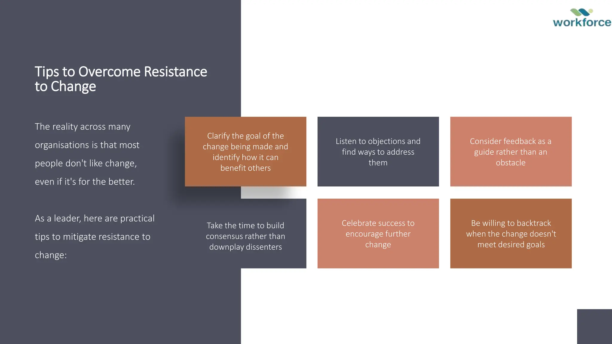 Tips to Overcome Resistance
to Change
The reality across many
organisations is that most
people don't like change,
even if it's for the better.
As a leader, here are practical
tips to mitigate resistance to
change:
Clarify the goal of the
change being made and
identify how it can
benefit others
Listen to objections and
find ways to address
them
Consider feedback as a
guide rather than an
obstacle
Take the time to build
consensus rather than
downplay dissenters
Celebrate success to
encourage further
change
Be willing to backtrack
when the change doesn't
meet desired goals
 