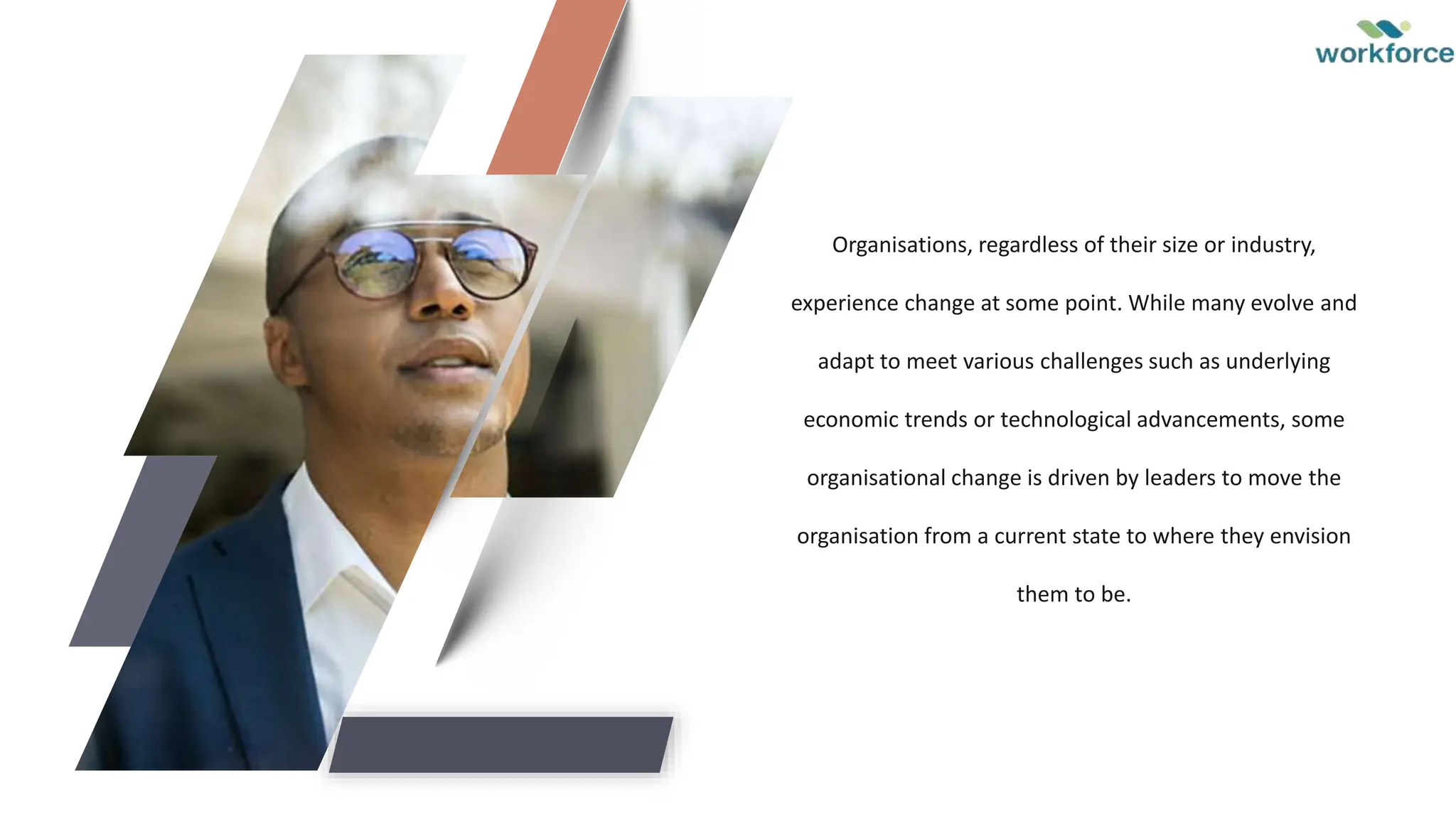 Organisations, regardless of their size or industry,
experience change at some point. While many evolve and
adapt to meet various challenges such as underlying
economic trends or technological advancements, some
organisational change is driven by leaders to move the
organisation from a current state to where they envision
them to be.
 