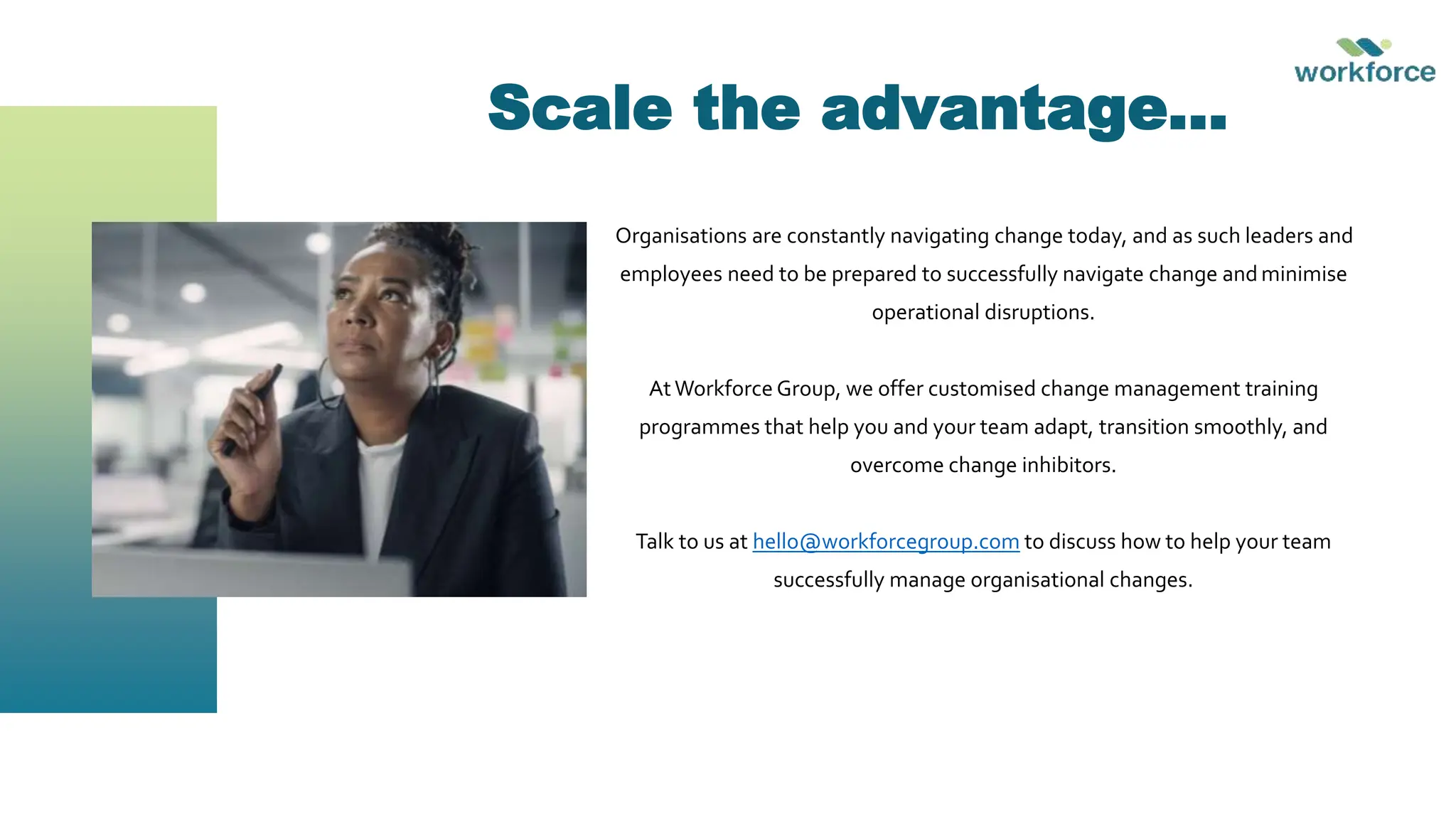Scale the advantage…
Organisations are constantly navigating change today, and as such leaders and
employees need to be prepared to successfully navigate change and minimise
operational disruptions.
AtWorkforce Group, we offer customised change management training
programmes that help you and your team adapt, transition smoothly, and
overcome change inhibitors.
Talk to us at hello@workforcegroup.com to discuss how to help your team
successfully manage organisational changes.
 