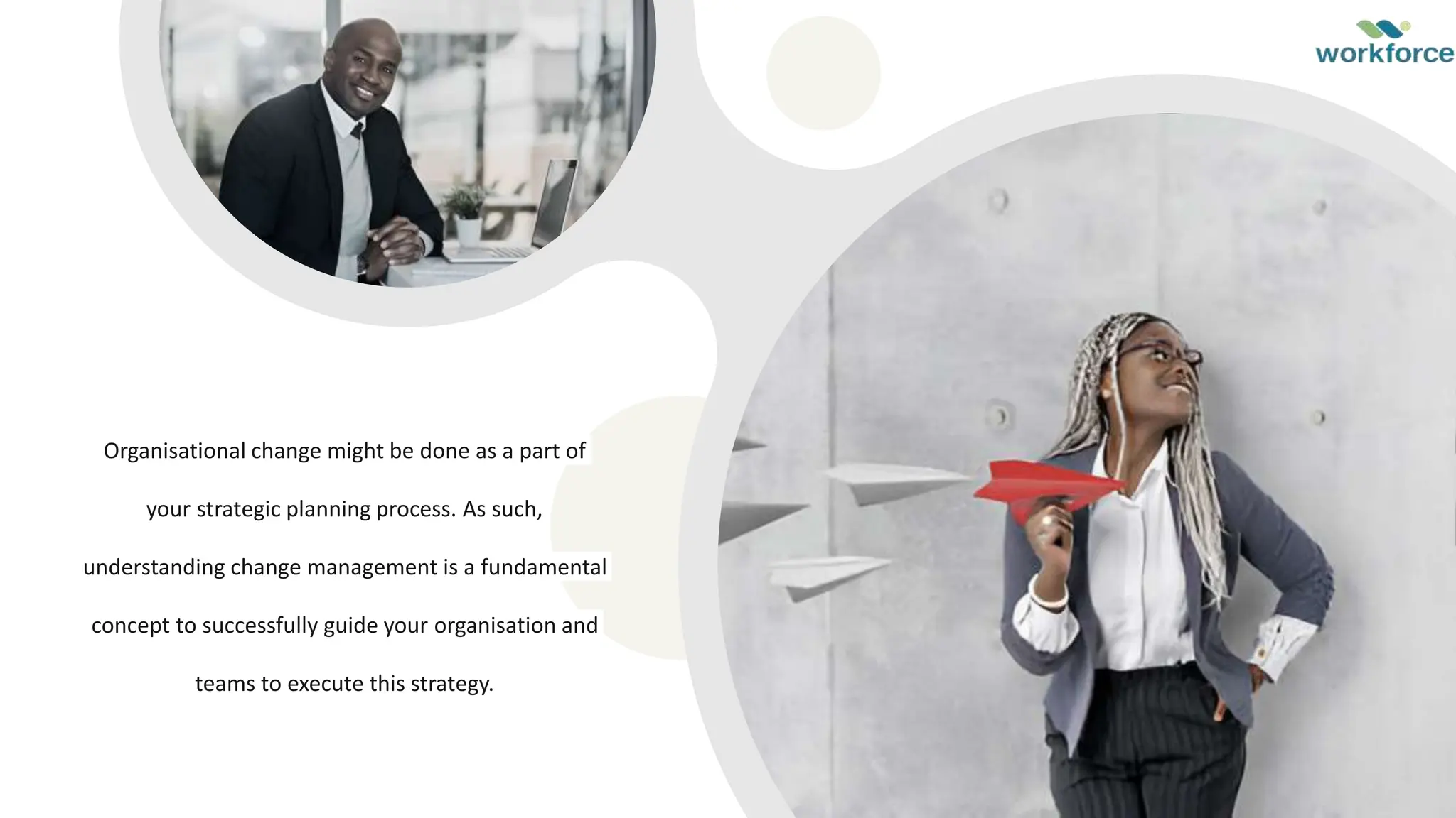 Organisational change might be done as a part of
your strategic planning process. As such,
understanding change management is a fundamental
concept to successfully guide your organisation and
teams to execute this strategy.
 