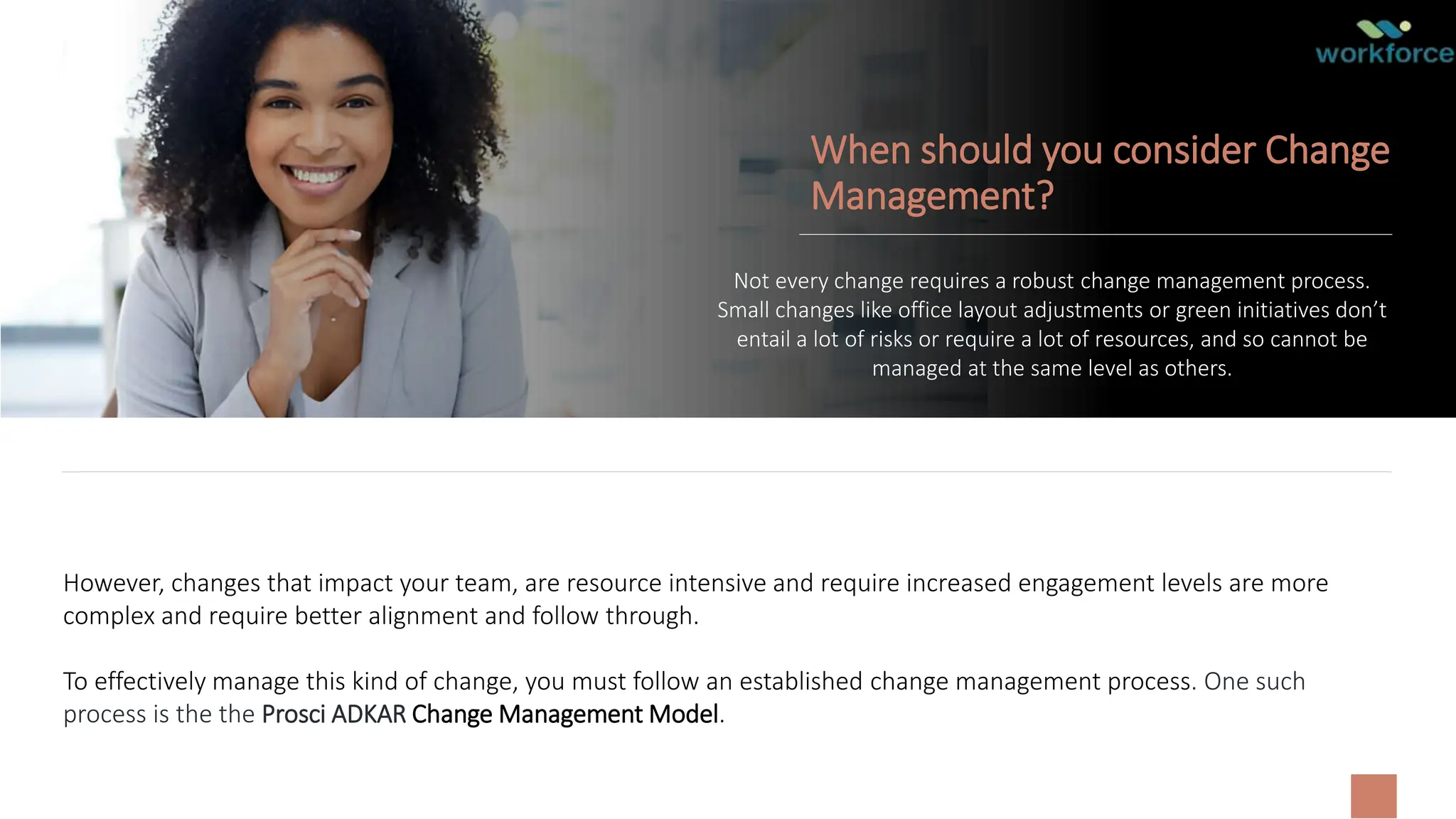 When should you consider Change
Management?
Not every change requires a robust change management process.
Small changes like office layout adjustments or green initiatives don’t
entail a lot of risks or require a lot of resources, and so cannot be
managed at the same level as others.
However, changes that impact your team, are resource intensive and require increased engagement levels are more
complex and require better alignment and follow through.
To effectively manage this kind of change, you must follow an established change management process. One such
process is the the Prosci ADKAR Change Management Model.
 