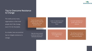 Tips to Overcome Resistance
to Change
The reality across many
organisations is that most
people don't like change,
even if it's for the better.
As a leader, here are practical
tips to mitigate resistance to
change:
Clarify the goal of the
change being made and
identify how it can
benefit others
Listen to objections and
find ways to address
them
Consider feedback as a
guide rather than an
obstacle
Take the time to build
consensus rather than
downplay dissenters
Celebrate success to
encourage further
change
Be willing to backtrack
when the change doesn't
meet desired goals
 