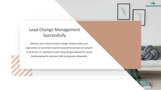 Lead Change Management
Successfully
Whether you’re about to lead a change initiative within your
organisation, or you’d like to position yourself to oversee such projects
in the future, it’s important to start laying the groundwork for success
by developing the necessary skills to equip you adequately.
 