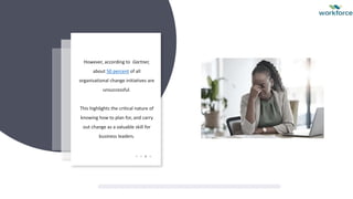 However, according to Gartner,
about 50 percent of all
organisational change initiatives are
unsuccessful.
This highlights the critical nature of
knowing how to plan for, and carry
out change as a valuable skill for
business leaders.
 