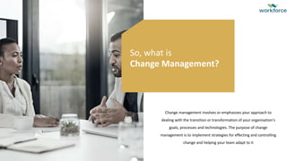 Change management involves or emphasizes your approach to
dealing with the transition or transformation of your organisation's
goals, processes and technologies. The purpose of change
management is to implement strategies for effecting and controlling
change and helping your team adapt to it
So, what is
Change Management?
 