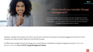 When should you consider Change
Management?
Not every change requires a robust change management process.
Small changes like office layout adjustments or green initiatives don’t
entail a lot of risks or require a lot of resources, and so cannot be
managed at the same level as others.
However, changes that impact your team, are resource intensive and require increased engagement levels are more
complex and require better alignment and follow through.
To effectively manage this kind of change, you must follow an established change management process. One such
process is the the Prosci ADKAR Change Management Model.
 