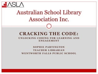 CRACKING THE CODE:
U N L O C K I N G C O D I N G F O R L E A R N I N G A N D
E N G A G E M E N T
S O P H I E P A R T I N G T O N
T E A C H E R L I B R A R I A N
W E N T W O R T H F A L L S P U B L I C S C H O O L
Australian School Library
Association Inc.
 