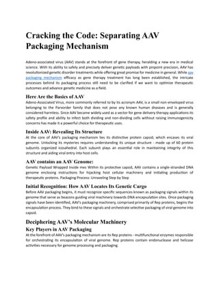 Cracking the Code: Separating AAV
Packaging Mechanism
Adeno-associated virus (AAV) stands at the forefront of gene therapy, heralding a new era in medical
science. With its ability to safely and precisely deliver genetic payloads with pinpoint precision, AAV has
revolutionized genetic disorder treatments while offering great promise for medicine in general. While aav
packaging mechanism efficacy as gene therapy treatment has long been established, the intricate
processes behind its packaging process still need to be clarified if we want to optimize therapeutic
outcomes and advance genetic medicine as a field.
Here Are the Basics of AAV
Adeno-Associated Virus, more commonly referred to by its acronym AAV, is a small non-enveloped virus
belonging to the Parvorder family that does not pose any known human diseases and is generally
considered harmless. Since AAV became widely used as a vector for gene delivery therapy applications its
safety profile and ability to infect both dividing and non-dividing cells without raising immunogenicity
concerns has made it a powerful choice for therapeutic uses.
Inside AAV: Revealing Its Structure
At the core of AAV's packaging mechanism lies its distinctive protein capsid, which encases its viral
genome. Unlocking its mysteries requires understanding its unique structure - made up of 60 protein
subunits organized icosahedral. Each subunit plays an essential role in maintaining integrity of this
structure and aiding viral entry into host cells.
AAV contains an AAV Genome:
Genetic Payload Wrapped Inside mes Within its protective capsid, AAV contains a single-stranded DNA
genome enclosing instructions for hijacking host cellular machinery and initiating production of
therapeutic proteins. Packaging Process: Unraveling Step by Step
Initial Recognition: How AAV Locates Its Genetic Cargo
Before AAV packaging begins, it must recognize specific sequences known as packaging signals within its
genome that serve as beacons guiding viral machinery towards DNA encapsulation sites. Once packaging
signals have been identified, AAV's packaging machinery, comprised primarily of Rep proteins, begins the
encapsulation process. They bind to these signals and orchestrate selective packaging of viral genome into
capsid.
Deciphering AAV's Molecular Machinery
Key Players in AAV Packaging
At the forefront of AAV's packaging mechanism are its Rep proteins - multifunctional enzymes responsible
for orchestrating its encapsulation of viral genome. Rep proteins contain endonuclease and helicase
activities necessary for genome processing and packaging.
 
