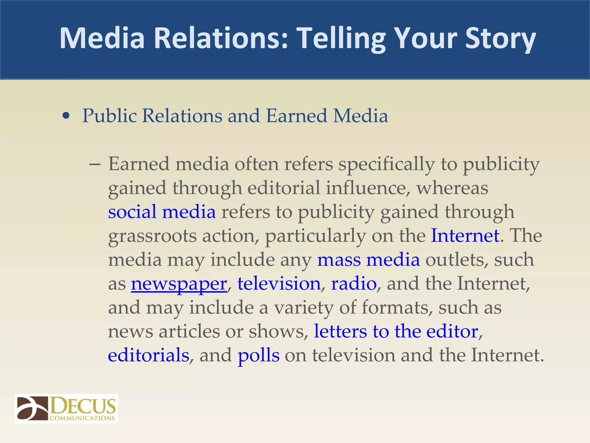 Public Relations and Earned Media  Earned media often refers specifically to publicity gained through editorial influence, whereas  social media  refers to publicity gained through grassroots action, particularly on the  Internet . The media may include any  mass media  outlets, such as  newspaper ,  television ,  radio , and the Internet, and may include a variety of formats, such as news articles or shows,  letters to the editor ,  editorials , and  polls  on television and the Internet. Media Relations: Telling Your Story 