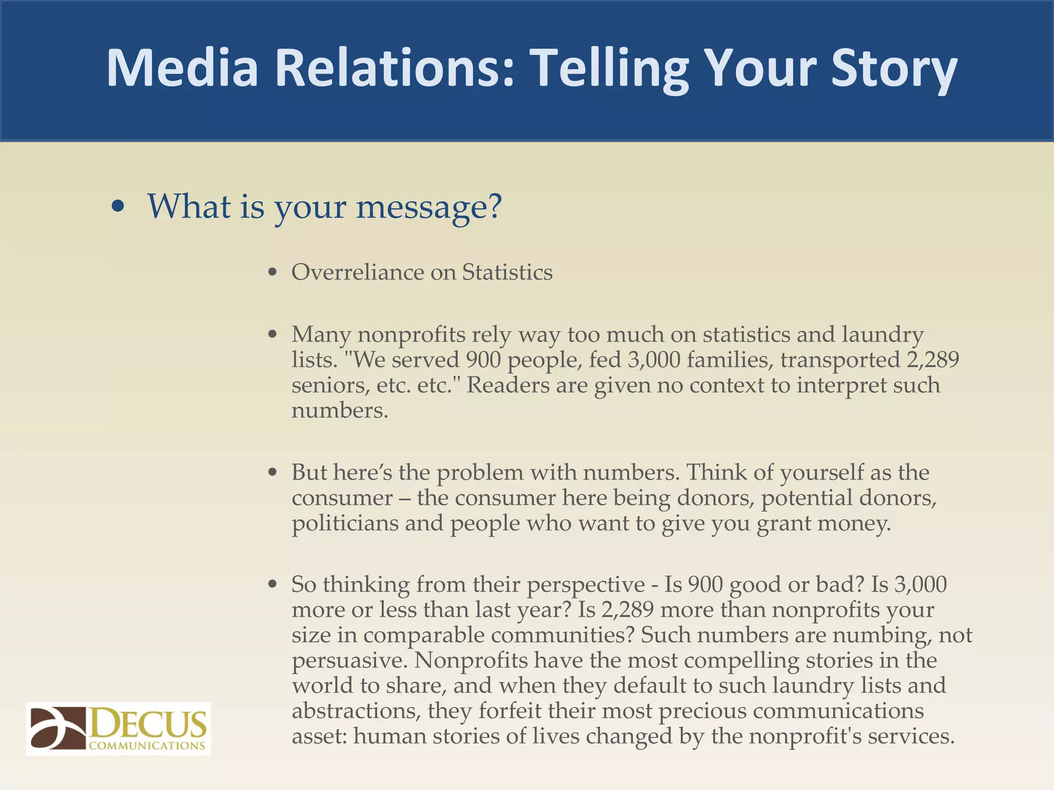 What is your message? Overreliance on Statistics  Many nonprofits rely way too much on statistics and laundry lists. "We served 900 people, fed 3,000 families, transported 2,289 seniors, etc. etc." Readers are given no context to interpret such numbers.  But here’s the problem with numbers. Think of yourself as the consumer – the consumer here being donors, potential donors, politicians and people who want to give you grant money.  So thinking from their perspective - Is 900 good or bad? Is 3,000 more or less than last year? Is 2,289 more than nonprofits your size in comparable communities? Such numbers are numbing, not persuasive. Nonprofits have the most compelling stories in the world to share, and when they default to such laundry lists and abstractions, they forfeit their most precious communications asset: human stories of lives changed by the nonprofit's services. Media Relations: Telling Your Story 