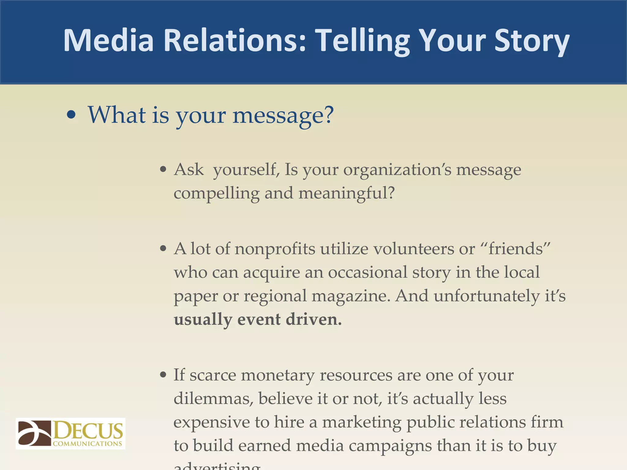 What is your message? Ask  yourself, Is your organization’s message compelling and meaningful?  A lot of nonprofits utilize volunteers or “friends” who can acquire an occasional story in the local paper or regional magazine. And unfortunately it’s  usually event driven. If scarce monetary resources are one of your dilemmas, believe it or not, it’s actually less expensive to hire a marketing public relations firm to build earned media campaigns than it is to buy advertising. Media Relations: Telling Your Story 