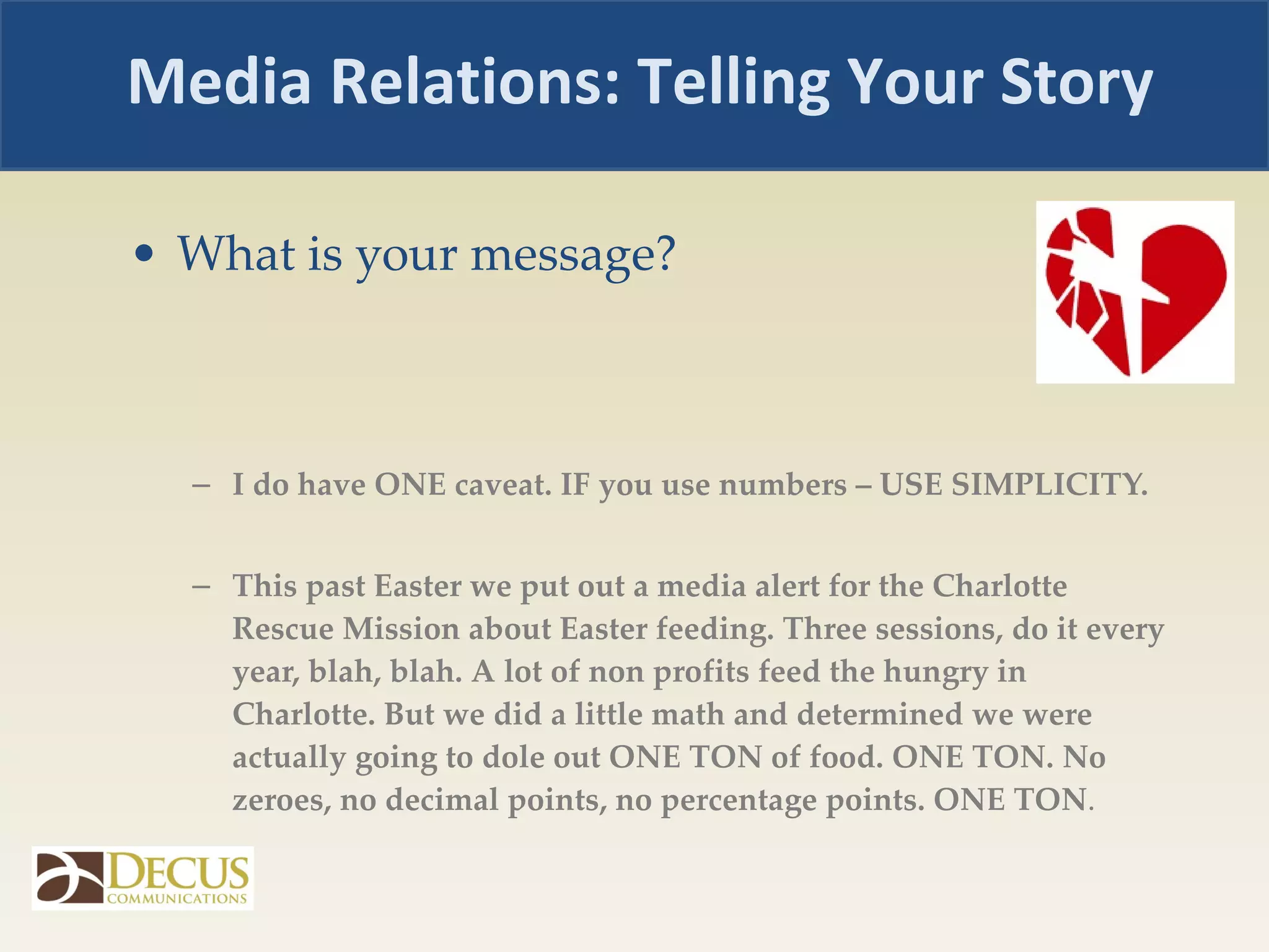 What is your message? I do have ONE caveat. IF you use numbers – USE SIMPLICITY.  This past Easter we put out a media alert for the Charlotte Rescue Mission about Easter feeding. Three sessions, do it every year, blah, blah. A lot of non profits feed the hungry in Charlotte. But we did a little math and determined we were actually going to dole out ONE TON of food. ONE TON. No zeroes, no decimal points, no percentage points. ONE TON .  Media Relations: Telling Your Story 