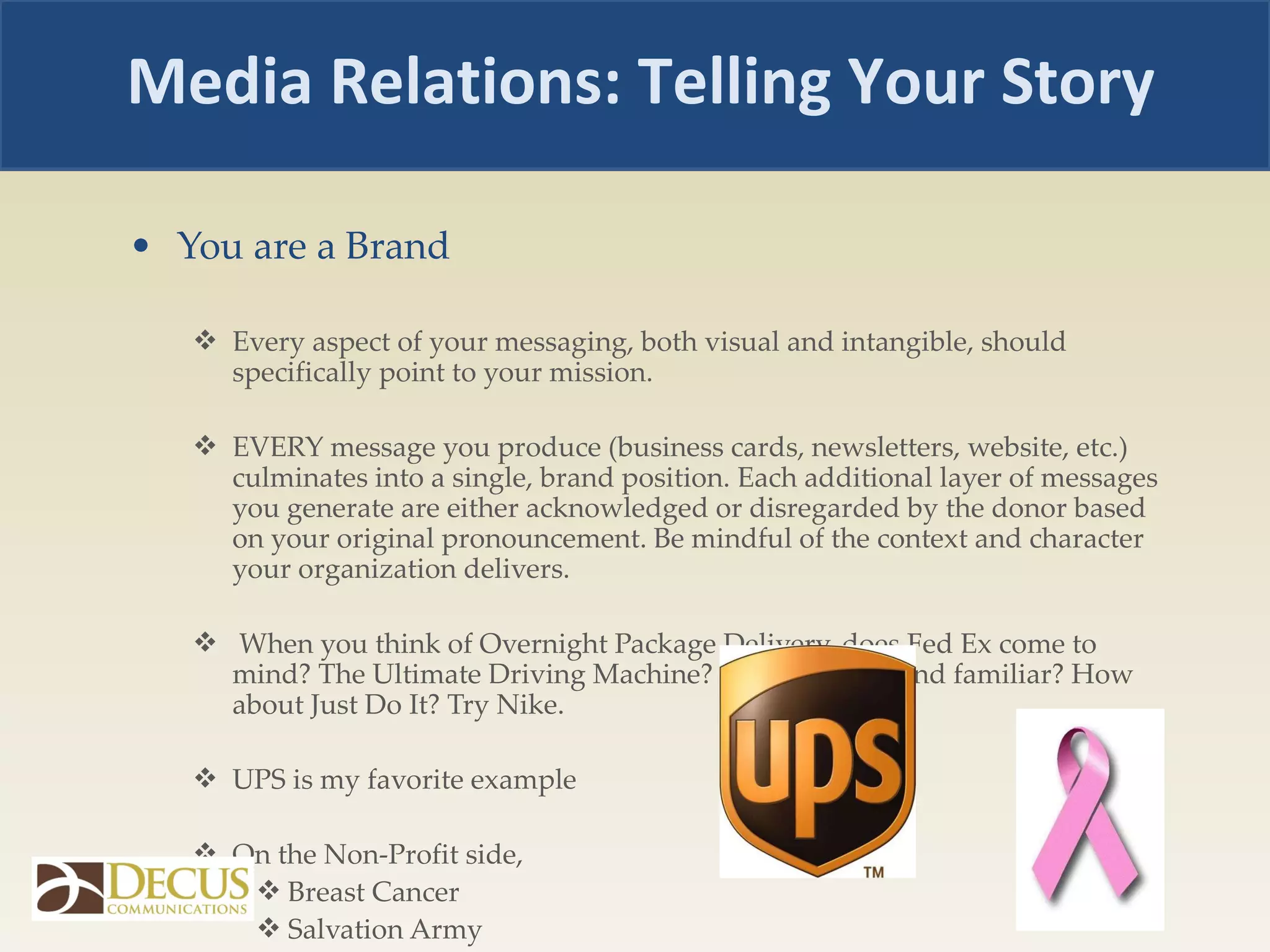 You are a Brand Every aspect of your messaging, both visual and intangible, should specifically point to your mission. EVERY message you produce (business cards, newsletters, website, etc.) culminates into a single, brand position. Each additional layer of messages you generate are either acknowledged or disregarded by the donor based on your original pronouncement. Be mindful of the context and character your organization delivers. When you think of Overnight Package Delivery, does Fed Ex come to mind? The Ultimate Driving Machine? Does BMW sound familiar? How about Just Do It? Try Nike. UPS is my favorite example  On the Non-Profit side,  Breast Cancer Salvation Army  Media Relations: Telling Your Story 