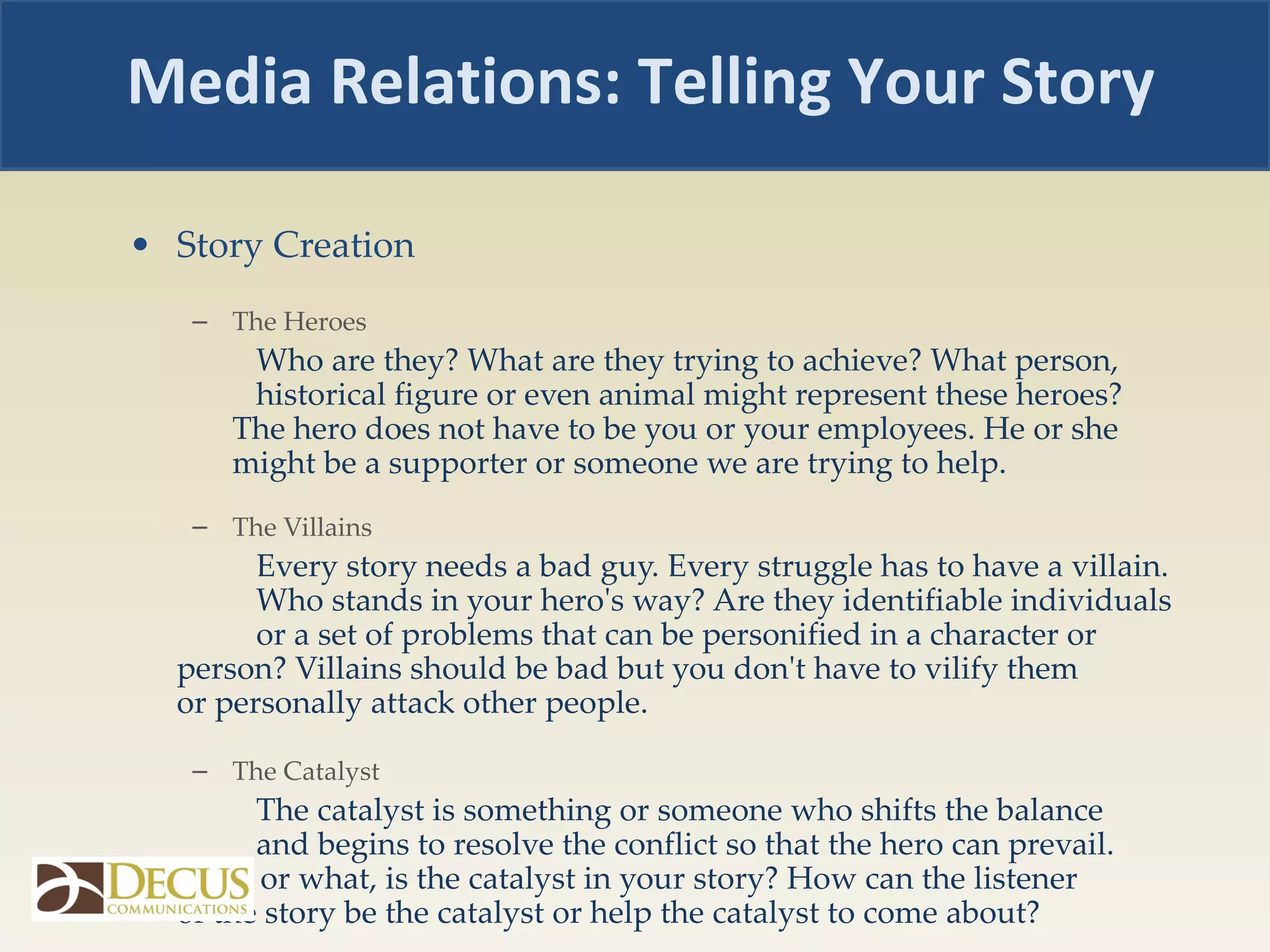 Story Creation  The Heroes Who are they? What are they trying to achieve? What person,  historical figure or even animal might represent these heroes?  The hero does not have to be you or your employees. He or she  might be a supporter or someone we are trying to help. The Villains Every story needs a bad guy. Every struggle has to have a villain.  Who stands in your hero's way? Are they identifiable individuals  or a set of problems that can be personified in a character or  person? Villains should be bad but you don't have to vilify them  or personally attack other people. The Catalyst The catalyst is something or someone who shifts the balance  and begins to resolve the conflict so that the hero can prevail.  Who, or what, is the catalyst in your story? How can the listener  of the story be the catalyst or help the catalyst to come about? Media Relations: Telling Your Story 