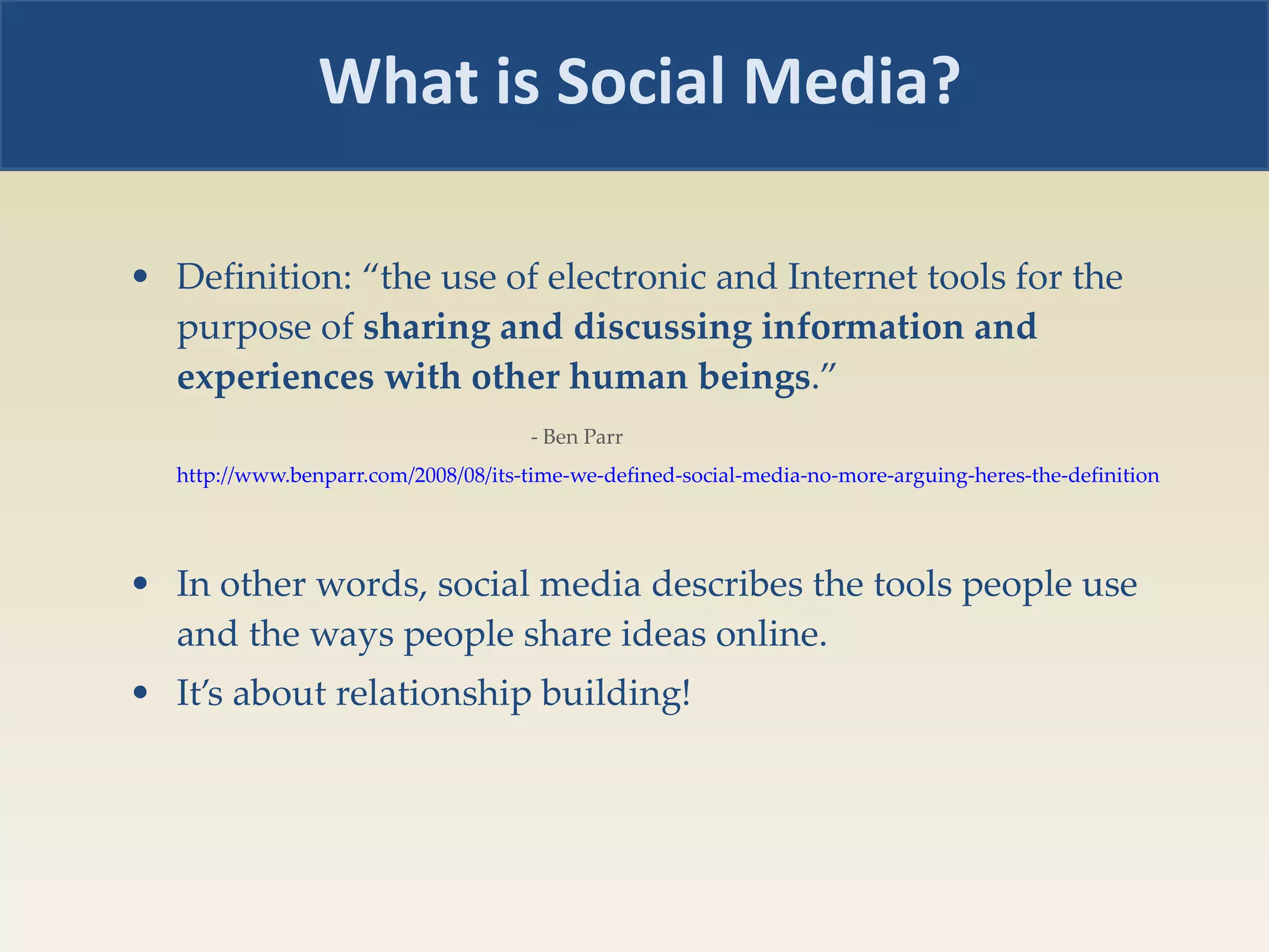 Definition: “the use of electronic and Internet tools for the purpose of  sharing   and discussing information and experiences with other human beings .”    - Ben Parr  http://www.benparr.com/2008/08/its-time-we-defined-social-media-no-more-arguing-heres-the-definition   In other words, social media describes the tools people use and the ways people share ideas online. It’s about relationship building! What is Social Media? 