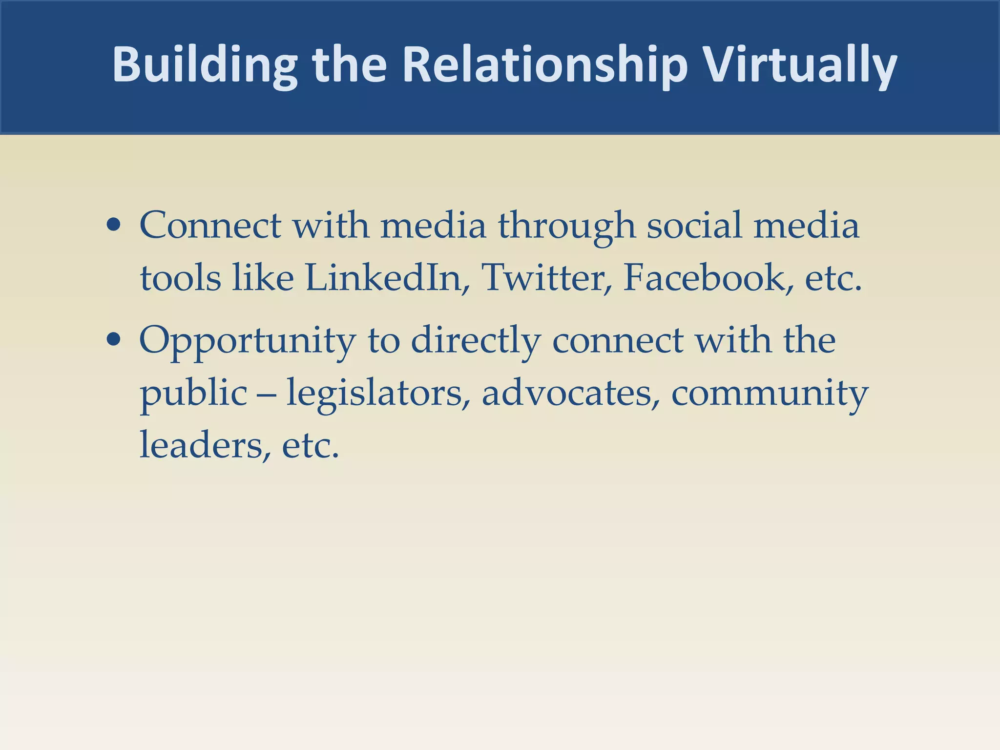 Connect with media through social media tools like LinkedIn, Twitter, Facebook, etc. Opportunity to directly connect with the public – legislators, advocates, community leaders, etc. Building the Relationship Virtually 