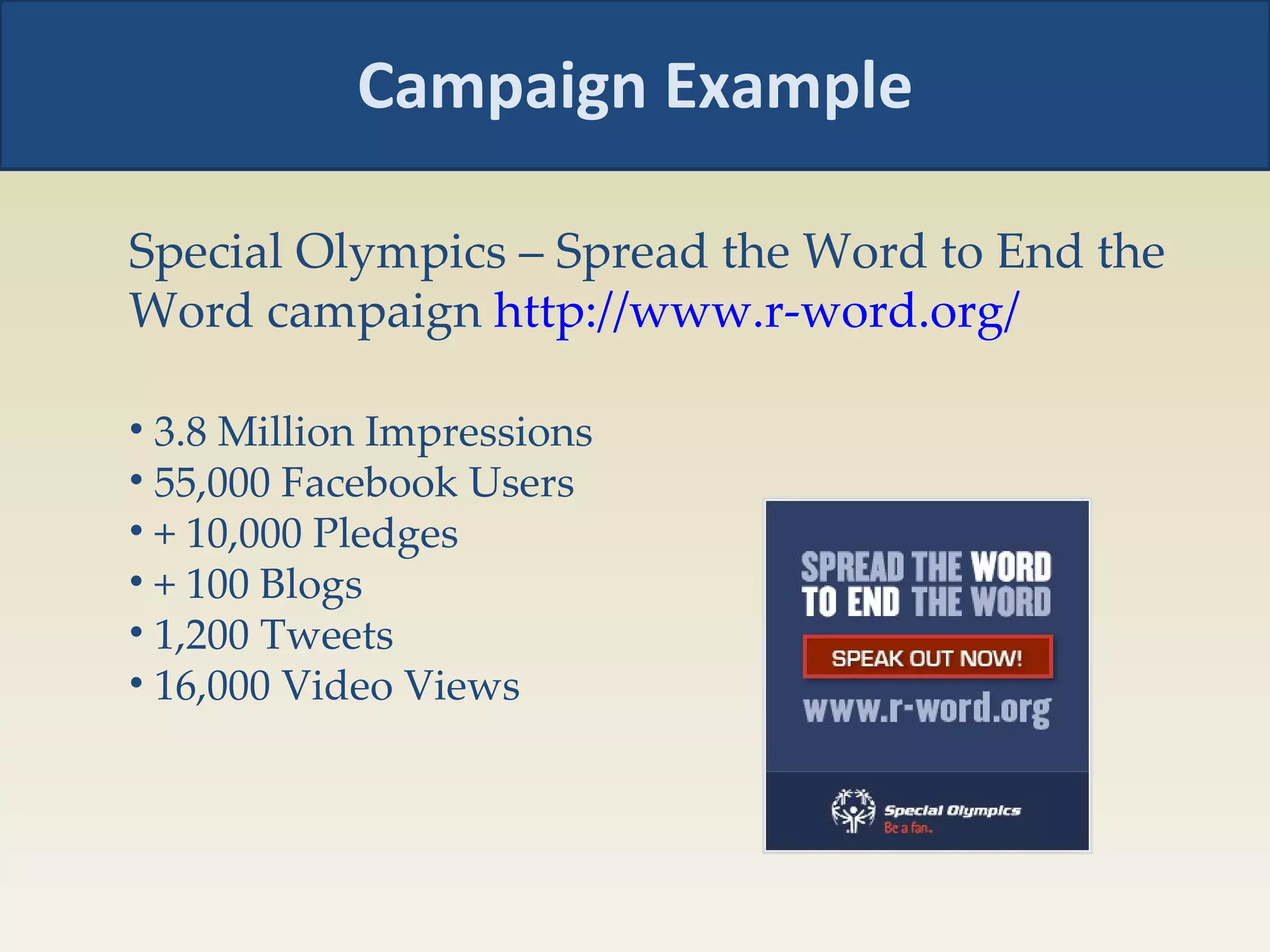 Campaign Example Special Olympics – Spread the Word to End the Word campaign  http://www.r-word.org/   3.8 Million Impressions  55,000 Facebook Users  + 10,000 Pledges  + 100 Blogs  1,200 Tweets  16,000 Video Views  