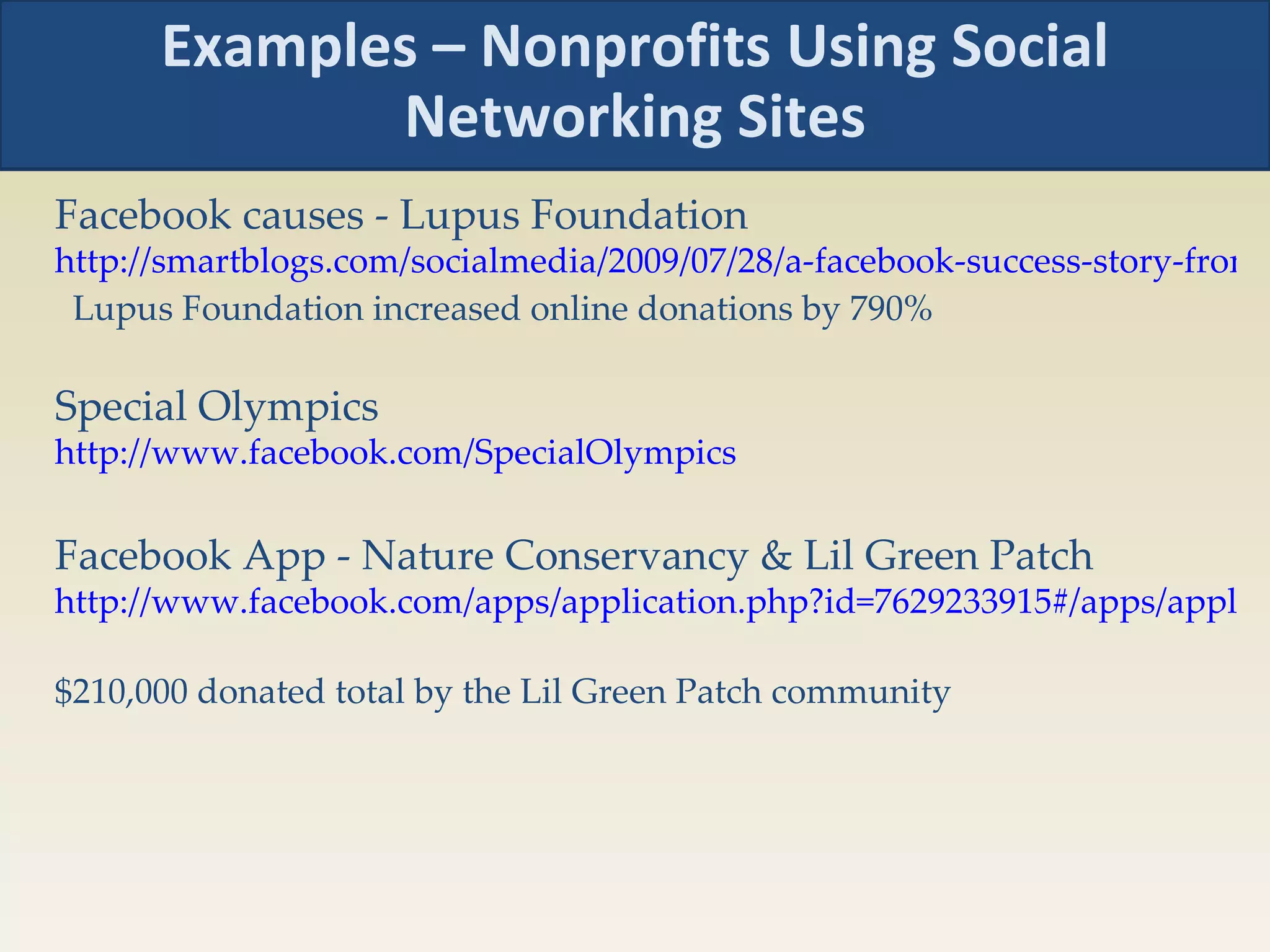 Examples – Nonprofits Using Social Networking Sites Facebook causes - Lupus Foundation http://smartblogs.com/socialmedia/2009/07/28/a-facebook-success-story-from-the-lupus-foundation-of-america/   Lupus Foundation increased online donations by 790% Special Olympics http://www.facebook.com/SpecialOlympics   Facebook App - Nature Conservancy & Lil Green Patch http://www.facebook.com/apps/application.php?id=7629233915#/apps/application.php?id=7629233915&v=info&viewas=0   $210,000 donated total by the Lil Green Patch community 