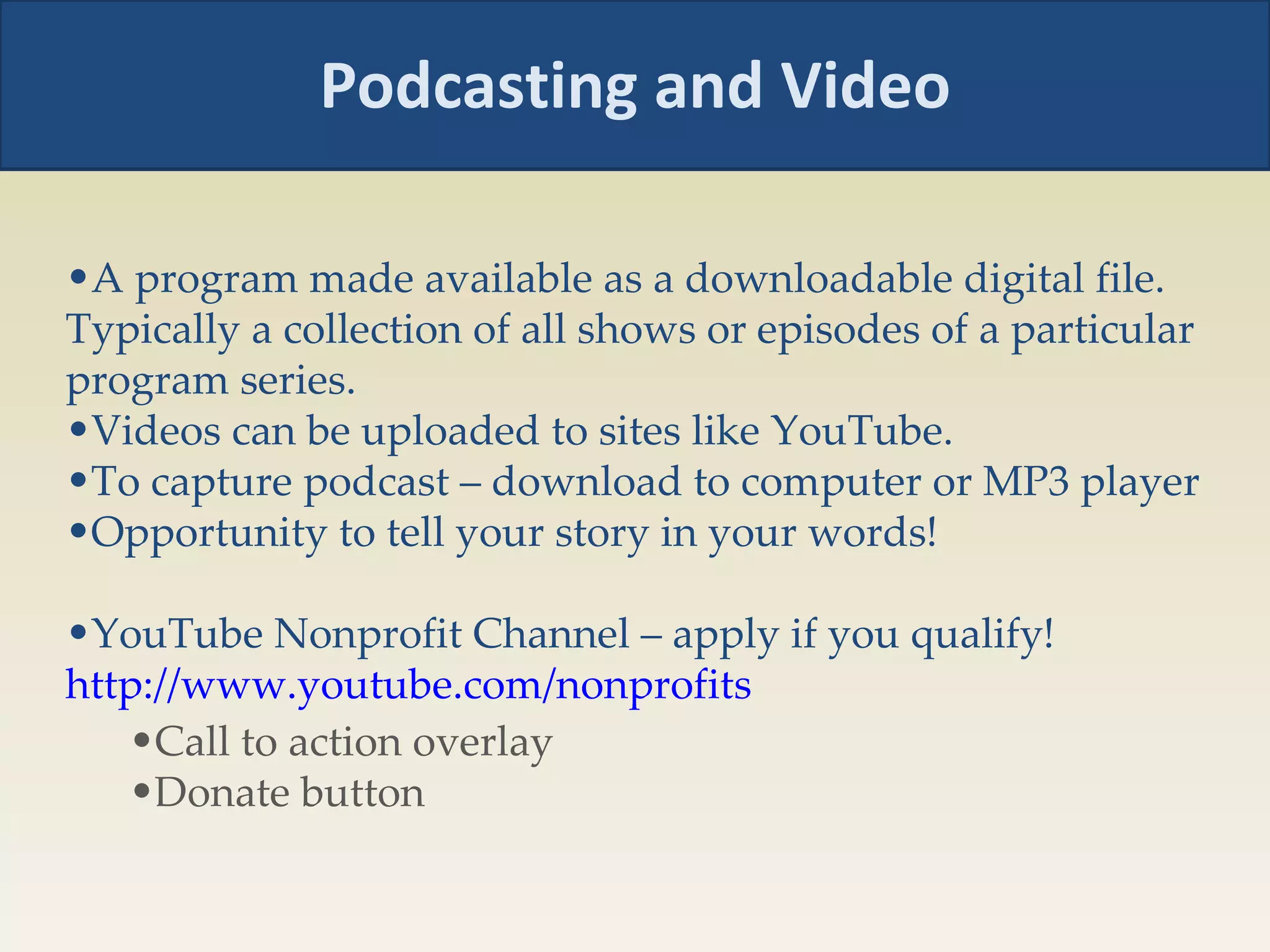 Podcasting and Video A program made available as a downloadable digital file. Typically a collection of all shows or episodes of a particular program series. Videos can be uploaded to sites like YouTube. To capture podcast – download to computer or MP3 player Opportunity to tell your story in your words! YouTube Nonprofit Channel – apply if you qualify!  http://www.youtube.com/nonprofits   Call to action overlay Donate button 