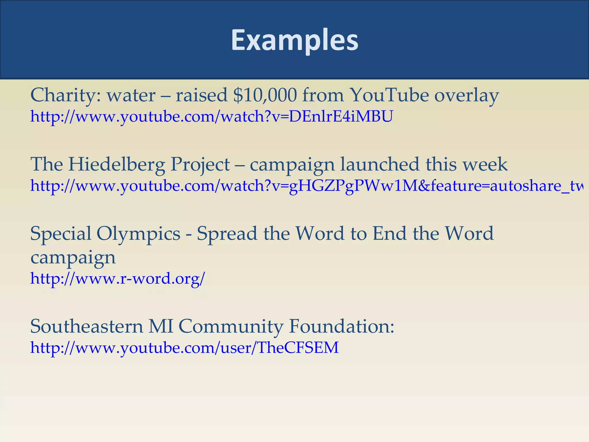 Examples Charity: water – raised $10,000 from YouTube overlay http://www.youtube.com/watch?v=DEnlrE4iMBU The Hiedelberg Project – campaign launched this week  http://www.youtube.com/watch?v=gHGZPgPWw1M&feature=autoshare_twitter Special Olympics - Spread the Word to End the Word campaign http://www.r-word.org/   Southeastern MI Community Foundation:  http://www.youtube.com/user/TheCFSEM   