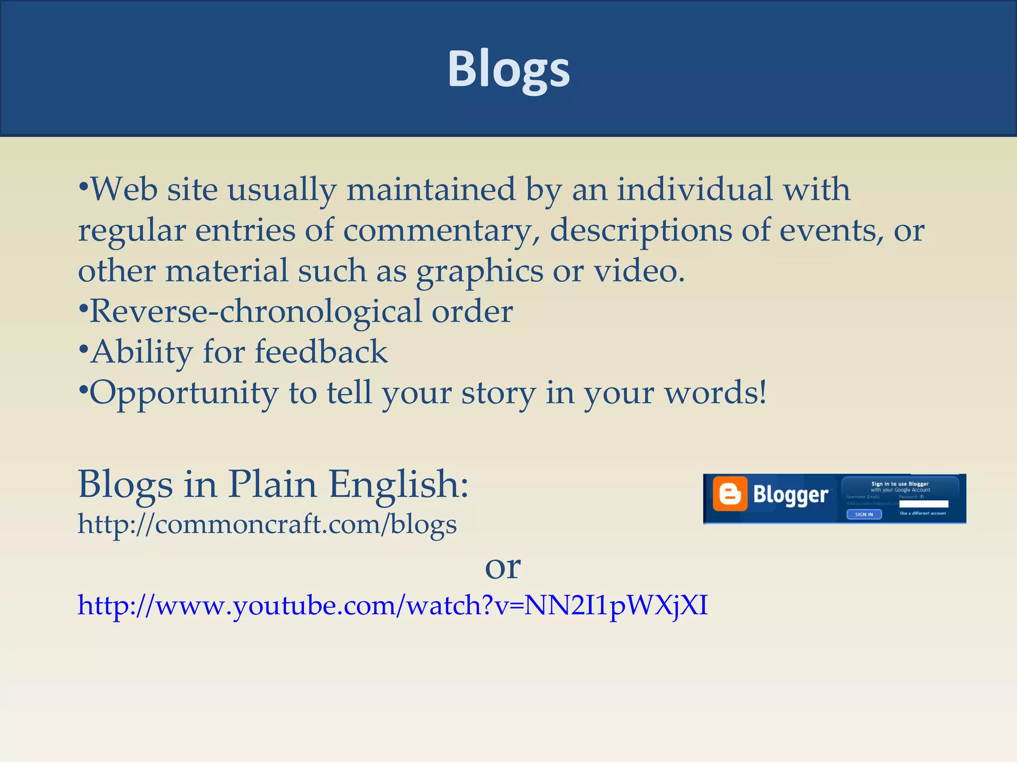 Blogs Web site usually maintained by an individual with regular entries of commentary, descriptions of events, or other material such as graphics or video.  Reverse-chronological order Ability for feedback Opportunity to tell your story in your words! Blogs in Plain English: http://commoncraft.com/blogs  or http://www.youtube.com/watch?v=NN2I1pWXjXI   