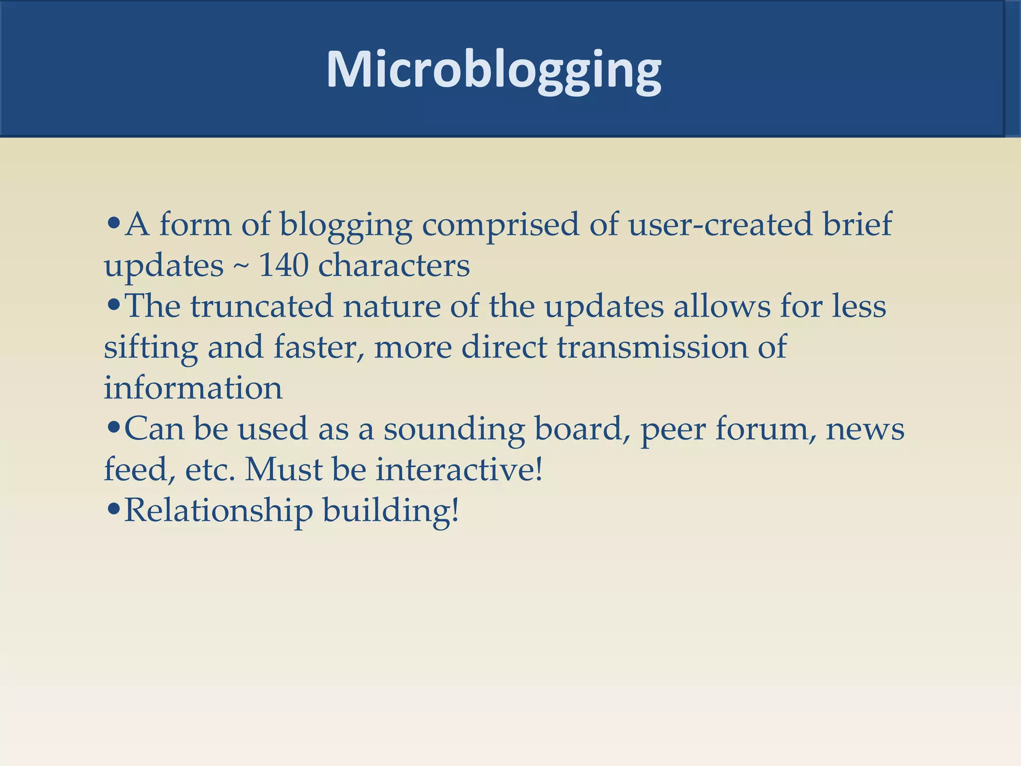 Microblogging A form of blogging comprised of user-created brief updates ~ 140 characters  The truncated nature of the updates allows for less sifting and faster, more direct transmission of information  Can be used as a sounding board, peer forum, news feed, etc. Must be interactive! Relationship building! 