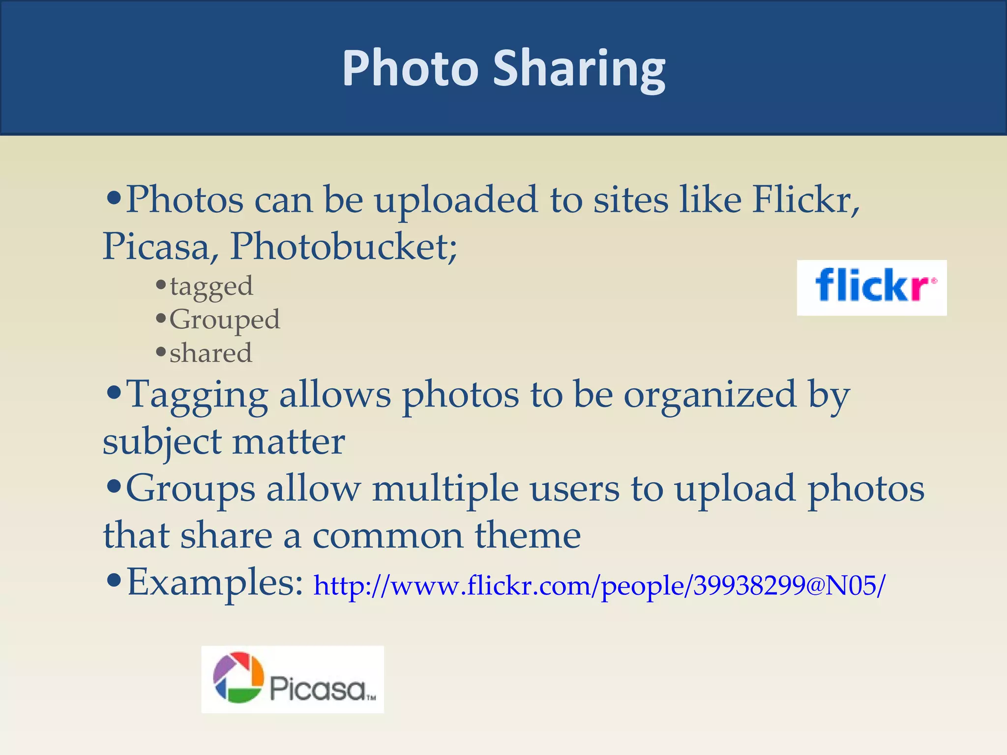 Photo Sharing Photos can be uploaded to sites like Flickr, Picasa, Photobucket;  tagged  Grouped shared Tagging allows photos to be organized by subject matter Groups allow multiple users to upload photos that share a common theme Examples:  http://www.flickr.com/people/39938299@N05/ 