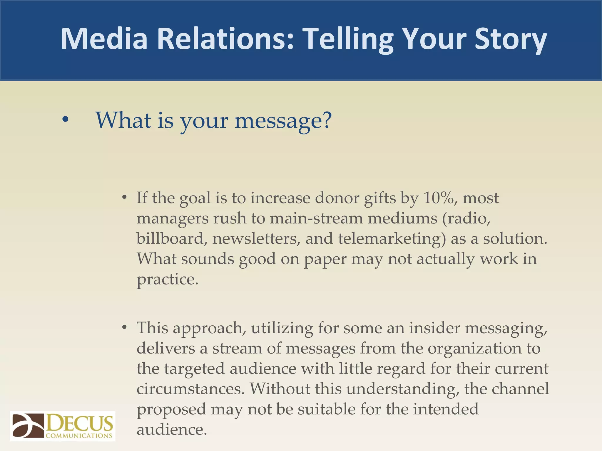 What is your message? If the goal is to increase donor gifts by 10%, most managers rush to main-stream mediums (radio, billboard, newsletters, and telemarketing) as a solution. What sounds good on paper may not actually work in practice.  This approach, utilizing for some an insider messaging, delivers a stream of messages from the organization to the targeted audience with little regard for their current circumstances. Without this understanding, the channel proposed may not be suitable for the intended audience.  Media Relations: Telling Your Story 