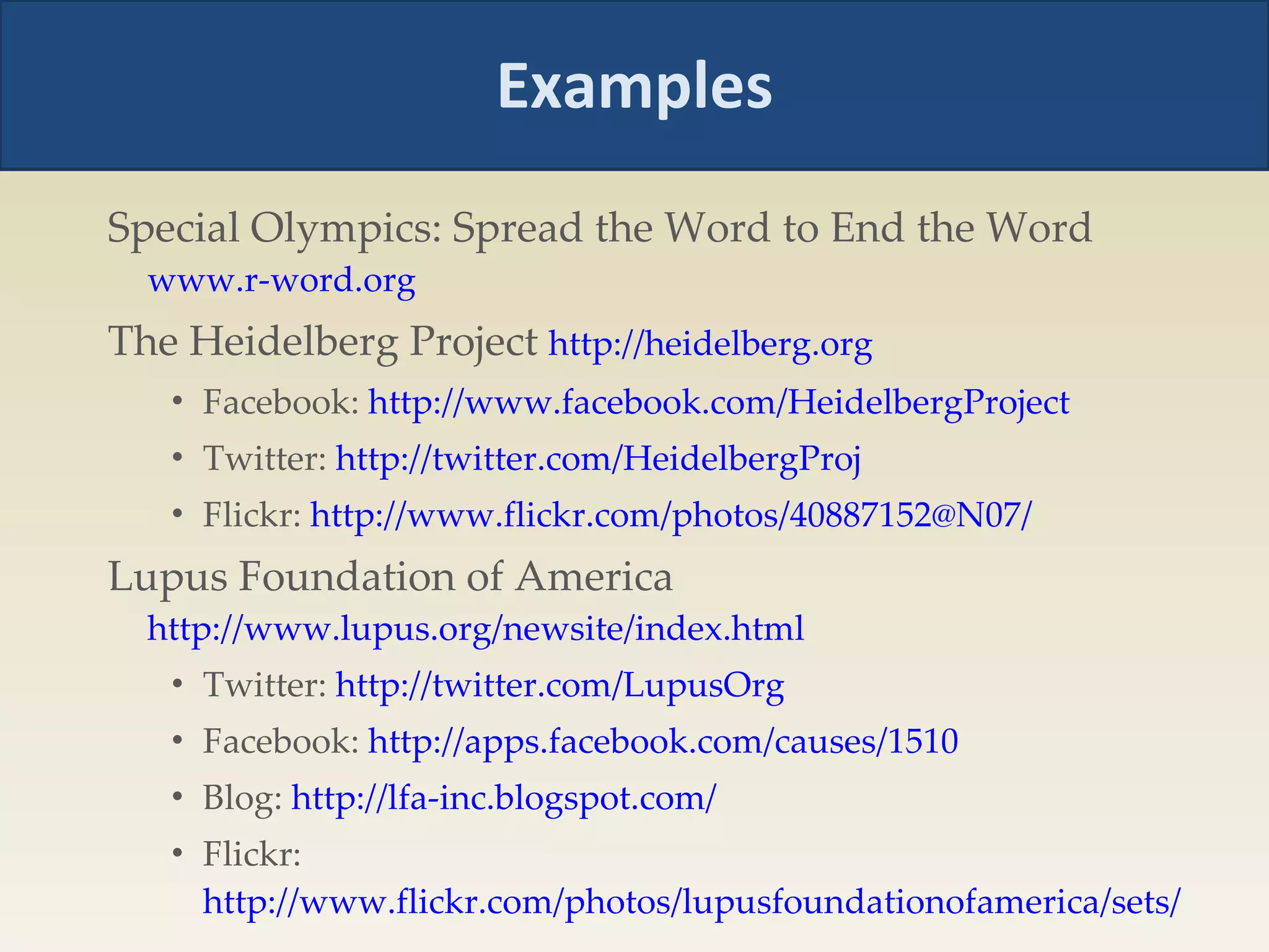Examples Special Olympics: Spread the Word to End the Word  www.r-word.org The Heidelberg Project  http://heidelberg.org   Facebook:  http://www.facebook.com/HeidelbergProject   Twitter:  http://twitter.com/HeidelbergProj   Flickr:  http://www.flickr.com/photos/40887152@N07/   Lupus Foundation of America  http://www.lupus.org/newsite/index.html   Twitter:  http://twitter.com/LupusOrg   Facebook:  http://apps.facebook.com/causes/1510   Blog:  http://lfa-inc.blogspot.com/   Flickr:  http://www.flickr.com/photos/lupusfoundationofamerica/sets/   