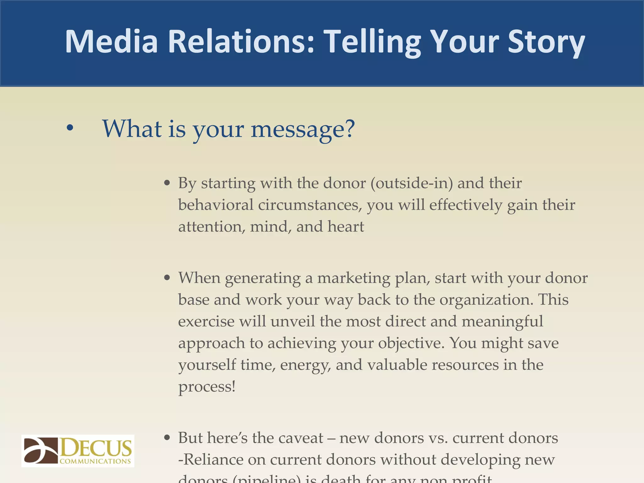 What is your message? By starting with the donor (outside-in) and their behavioral circumstances, you will effectively gain their attention, mind, and heart When generating a marketing plan, start with your donor base and work your way back to the organization. This exercise will unveil the most direct and meaningful approach to achieving your objective. You might save yourself time, energy, and valuable resources in the process!  But here’s the caveat – new donors vs. current donors -Reliance on current donors without developing new donors (pipeline) is death for any non profit.  Media Relations: Telling Your Story 