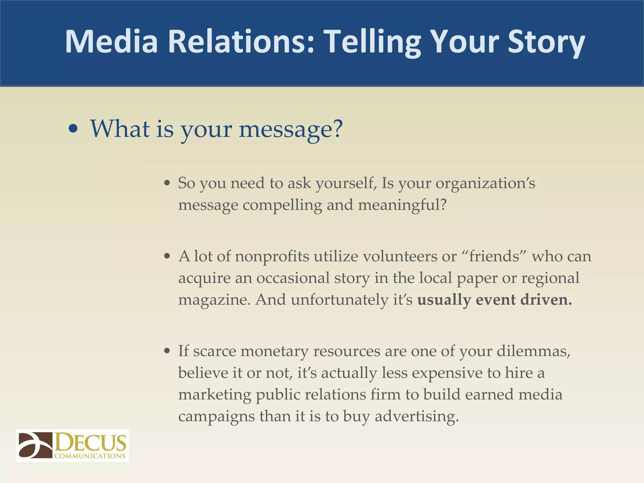 What is your message? So you need to ask yourself, Is your organization’s message compelling and meaningful?  A lot of nonprofits utilize volunteers or “friends” who can acquire an occasional story in the local paper or regional magazine. And unfortunately it’s  usually event driven. If scarce monetary resources are one of your dilemmas, believe it or not, it’s actually less expensive to hire a marketing public relations firm to build earned media campaigns than it is to buy advertising. Media Relations: Telling Your Story 