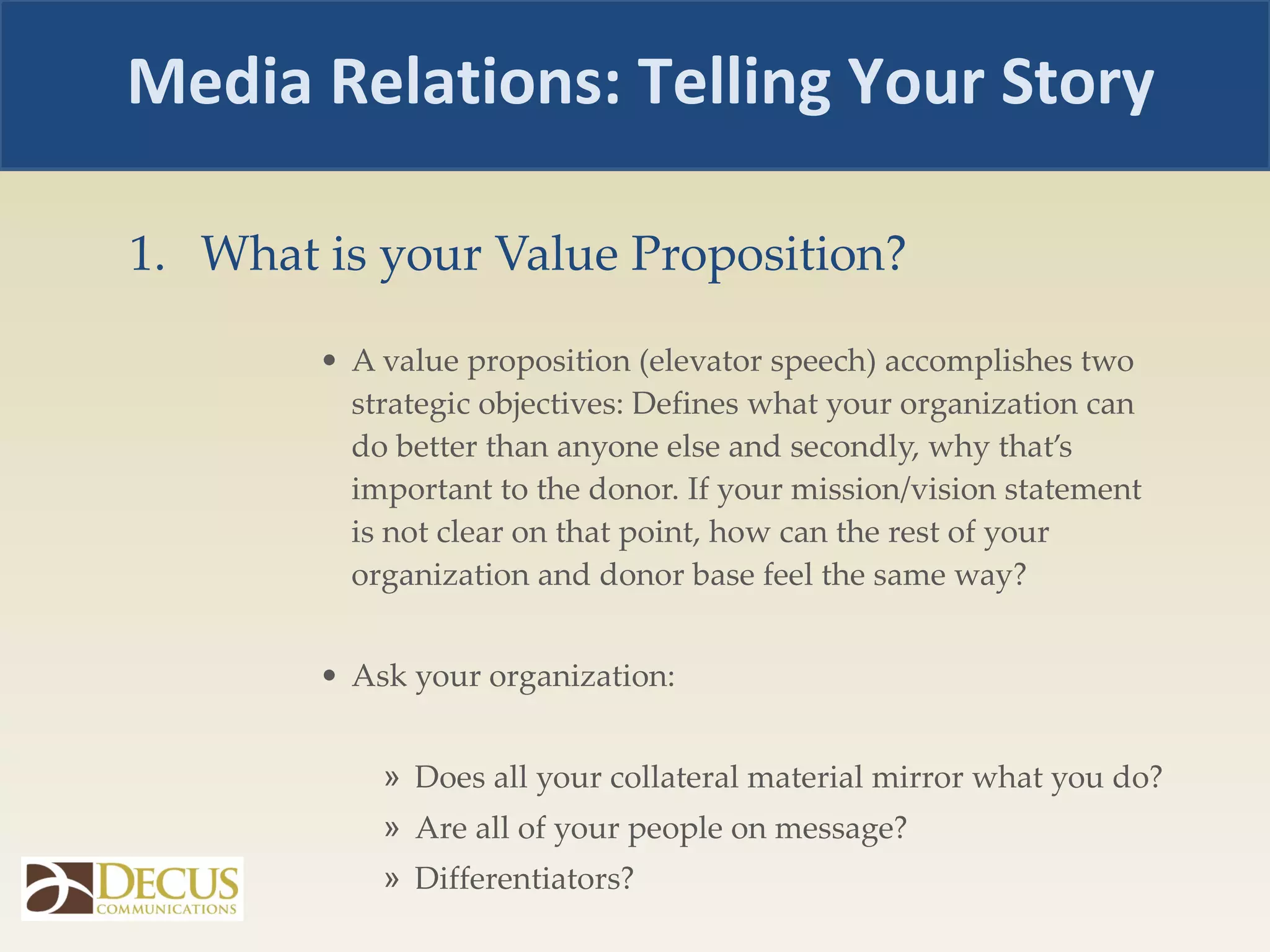 What is your Value Proposition? A value proposition (elevator speech) accomplishes two strategic objectives: Defines what your organization can do better than anyone else and secondly, why that’s important to the donor. If your mission/vision statement is not clear on that point, how can the rest of your organization and donor base feel the same way?  Ask your organization:  Does all your collateral material mirror what you do?  Are all of your people on message? Differentiators? Media Relations: Telling Your Story 