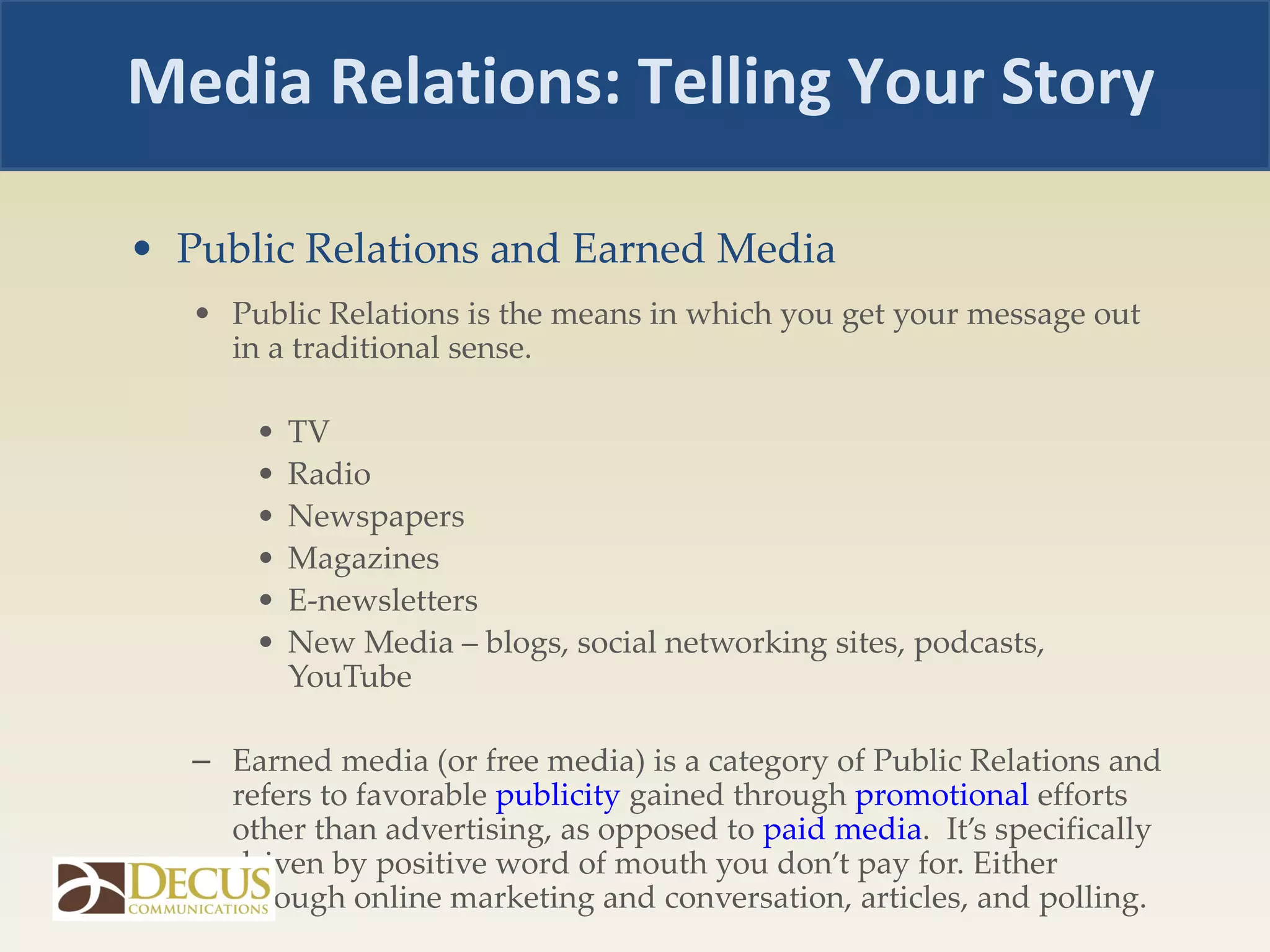 Public Relations and Earned Media Public Relations is the means in which you get your message out in a traditional sense.  TV Radio Newspapers Magazines E-newsletters New Media – blogs, social networking sites, podcasts, YouTube Earned media (or free media) is a category of Public Relations and refers to favorable  publicity  gained through  promotional  efforts other than advertising, as opposed to  paid media .  It’s specifically driven by positive word of mouth you don’t pay for. Either through online marketing and conversation, articles, and polling.  Media Relations: Telling Your Story 