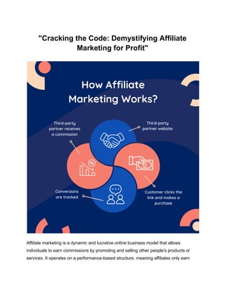 "Cracking the Code: Demystifying Affiliate
Marketing for Profit"
Affiliate marketing is a dynamic and lucrative online business model that allows
individuals to earn commissions by promoting and selling other people's products or
services. It operates on a performance-based structure, meaning affiliates only earn
 