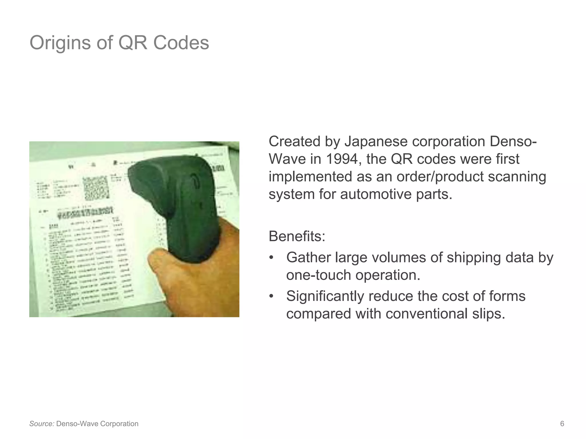 Origins of QR CodesCreated by Japanese corporation Denso-Wave in 1994, the QR codes were first implemented as an order/product scanning system for automotive parts.Benefits:Gather large volumes of shipping data by one-touch operation.