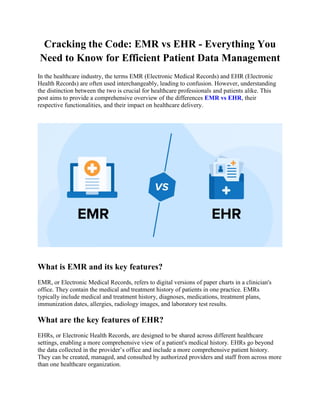 Cracking the Code: EMR vs EHR - Everything You
Need to Know for Efficient Patient Data Management
In the healthcare industry, the terms EMR (Electronic Medical Records) and EHR (Electronic
Health Records) are often used interchangeably, leading to confusion. However, understanding
the distinction between the two is crucial for healthcare professionals and patients alike. This
post aims to provide a comprehensive overview of the differences EMR vs EHR, their
respective functionalities, and their impact on healthcare delivery.
What is EMR and its key features?
EMR, or Electronic Medical Records, refers to digital versions of paper charts in a clinician's
office. They contain the medical and treatment history of patients in one practice. EMRs
typically include medical and treatment history, diagnoses, medications, treatment plans,
immunization dates, allergies, radiology images, and laboratory test results.
What are the key features of EHR?
EHRs, or Electronic Health Records, are designed to be shared across different healthcare
settings, enabling a more comprehensive view of a patient's medical history. EHRs go beyond
the data collected in the provider’s office and include a more comprehensive patient history.
They can be created, managed, and consulted by authorized providers and staff from across more
than one healthcare organization.
 