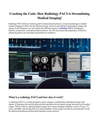 Cracking the Code: How Radiology PACS is Streamlining
Medical Imaging!
Radiology PACS (Picture Archiving and Communication System) is a crucial technology in modern
medical imaging. It allows for the efficient storage, retrieval, and sharing of radiological images and
reports. In this blog post, we will explore the different aspects of radiology PACS, including its
benefits, components, and implementation process. We will also discuss the importance of PACS in
enhancing patient care and improving healthcare workflows.
What is a radiology PACS and how does it work?
A radiology PACS is a system designed to store, manages, and distribute radiological images and
reports. It eliminates the need for physical film and allows for the digital storage and retrieval of medical
images. PACS works by capturing digital images from various imaging modalities, such as X-rays, CT
scans, and MRIs, and storing them in a central database. These images can then be accessed and viewed
by authorized healthcare professionals through a secure network.
 