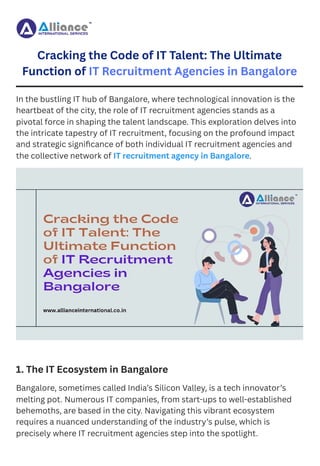Cracking the Code of IT Talent: The Ultimate
Function of IT Recruitment Agencies in Bangalore
In the bustling IT hub of Bangalore, where technological innovation is the
heartbeat of the city, the role of IT recruitment agencies stands as a
pivotal force in shaping the talent landscape. This exploration delves into
the intricate tapestry of IT recruitment, focusing on the profound impact
and strategic significance of both individual IT recruitment agencies and
the collective network of IT recruitment agency in Bangalore.
1. The IT Ecosystem in Bangalore
Bangalore, sometimes called India’s Silicon Valley, is a tech innovator’s
melting pot. Numerous IT companies, from start-ups to well-established
behemoths, are based in the city. Navigating this vibrant ecosystem
requires a nuanced understanding of the industry’s pulse, which is
precisely where IT recruitment agencies step into the spotlight.
 
