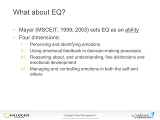 What about EQ?
• Mayer (MSCEIT; 1999; 2003) sets EQ as an ability
• Four dimensions:
I. Perceiving and identifying emotions
II. Using emotional feedback in decision-making processes
III. Reasoning about, and understanding, fine distinctions and
emotional development
IV. Managing and controlling emotions in both the self and
others

© 2013 Halogen Software. All rights reserved. All contents are confidential.

 