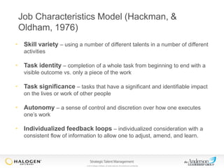 Job Characteristics Model (Hackman, &
Oldham, 1976)
• Skill variety – using a number of different talents in a number of different
activities

• Task identity – completion of a whole task from beginning to end with a
visible outcome vs. only a piece of the work

• Task significance – tasks that have a significant and identifiable impact
on the lives or work of other people

• Autonomy – a sense of control and discretion over how one executes
one’s work

• Individualized feedback loops – individualized consideration with a
consistent flow of information to allow one to adjust, amend, and learn.

© 2013 Halogen Software. All rights reserved. All contents are confidential.

 