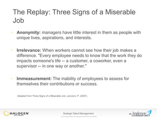 The Replay: Three Signs of a Miserable
Job
• Anonymity: managers have little interest in them as people with
unique lives, aspirations, and interests.
• Irrelevance: When workers cannot see how their job makes a
difference. "Every employee needs to know that the work they do
impacts someone's life -- a customer, a coworker, even a
supervisor -- in one way or another."
• Immeasurement: The inability of employees to assess for
themselves their contributions or success.
Adapted from Three Signs of a Miserable Job, Lencioni, P. (2007).

© 2013 Halogen Software. All rights reserved. All contents are confidential.

 