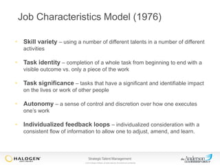 Job Characteristics Model (1976)
• Skill variety – using a number of different talents in a number of different
activities

• Task identity – completion of a whole task from beginning to end with a
visible outcome vs. only a piece of the work

• Task significance – tasks that have a significant and identifiable impact
on the lives or work of other people

• Autonomy – a sense of control and discretion over how one executes
one’s work

• Individualized feedback loops – individualized consideration with a
consistent flow of information to allow one to adjust, amend, and learn.

© 2013 Halogen Software. All rights reserved. All contents are confidential.

 
