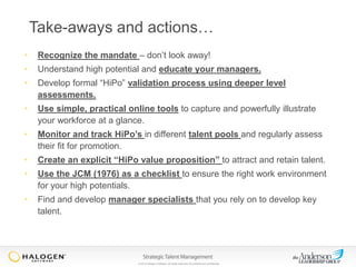 Take-aways and actions…
•

Recognize the mandate – don’t look away!

•

Understand high potential and educate your managers.

•

Develop formal “HiPo” validation process using deeper level
assessments.

•

Use simple, practical online tools to capture and powerfully illustrate
your workforce at a glance.

•

Monitor and track HiPo’s in different talent pools and regularly assess
their fit for promotion.

•

Create an explicit “HiPo value proposition” to attract and retain talent.

•

Use the JCM (1976) as a checklist to ensure the right work environment
for your high potentials.

•

Find and develop manager specialists that you rely on to develop key
talent.

© 2013 Halogen Software. All rights reserved. All contents are confidential.

 