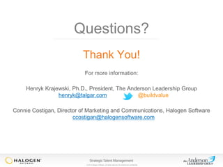 Questions?
Thank You!
For more information:
Henryk Krajewski, Ph.D., President, The Anderson Leadership Group
henryk@talgar.com
@buildvalue
Connie Costigan, Director of Marketing and Communications, Halogen Software
ccostigan@halogensoftware.com

© 2013 Halogen Software. All rights reserved. All contents are confidential.

 