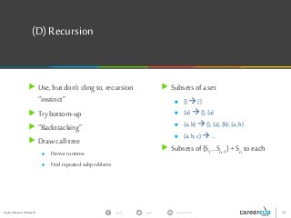 Gayle Laakmann McDowell 43gayle in/gaylemcdgayle
(D)Recursion
 Use, but don’t cling to, recursion
“instinct”
 Trybottom-up
 “Backtracking”
 Draw call-tree
 Derive runtime
 Find repeated subproblems
 Subsets of a set
 {} {}
 {a}{},{a}
 {a,b} {},{a},{b},{a,b}
 {a,b, c} …
 Subsets of {S1…Sn-1} +Sn to each
 