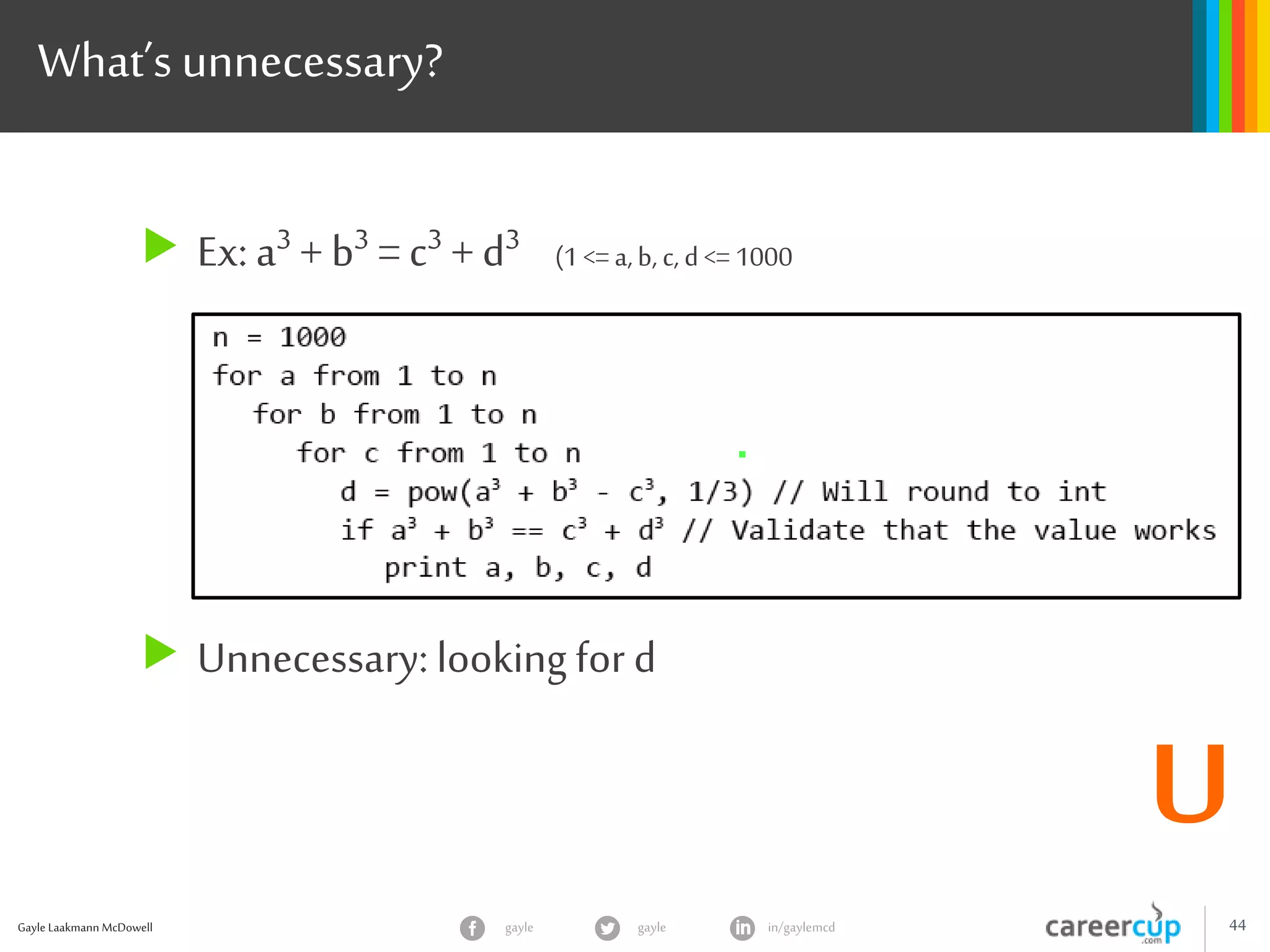 Gayle Laakmann McDowell 44gayle in/gaylemcdgayle
What’s unnecessary?
 Ex: a3 + b3 = c3 + d3 (1 <=a,b, c, d<= 1000
 Unnecessary: looking for d
U
 