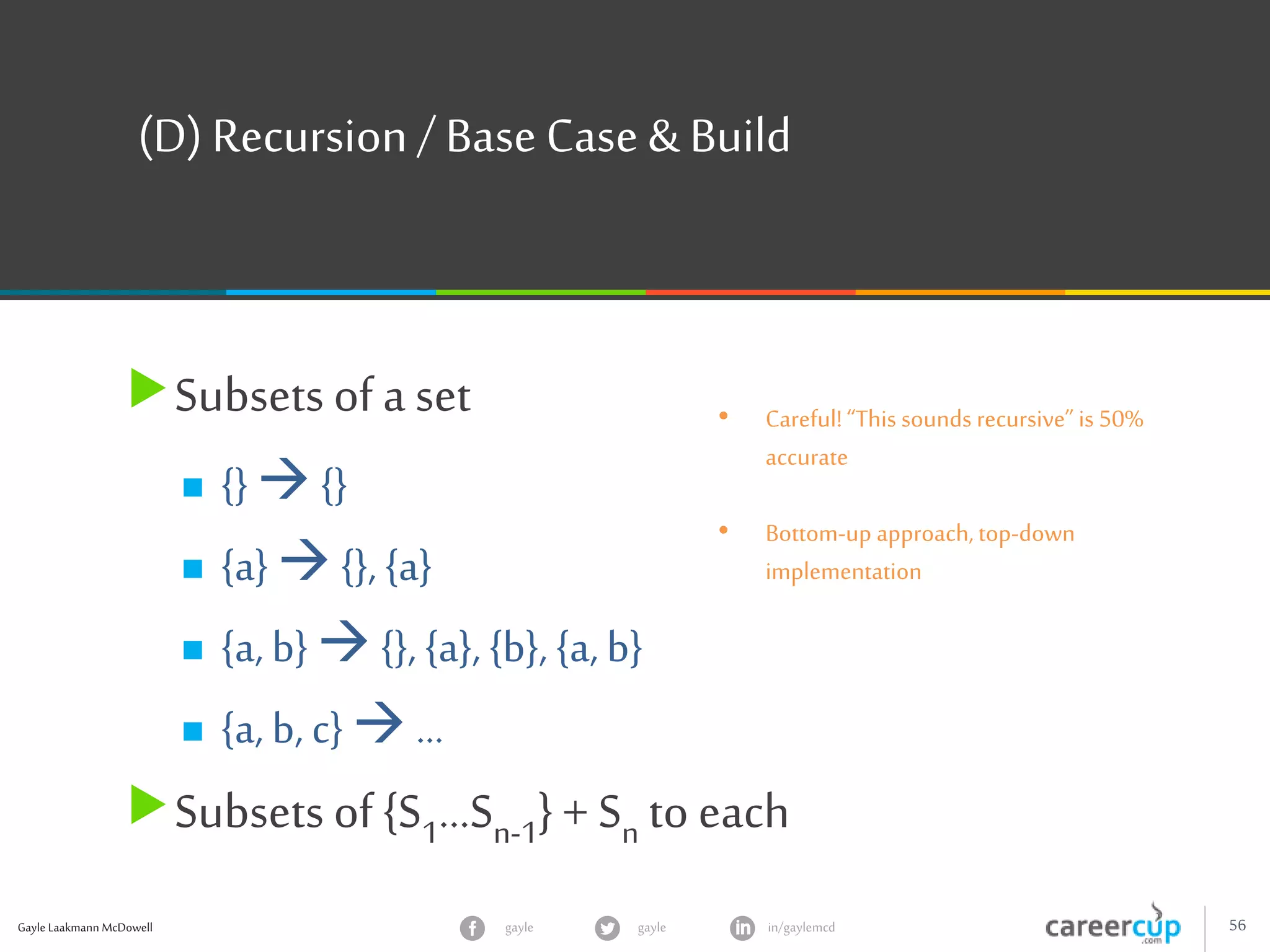 Gayle Laakmann McDowell 56gayle in/gaylemcdgayle
(D) Recursion/ Base Case & Build
Subsets of a set
 {}  {}
 {a}  {}, {a}
 {a, b}  {}, {a}, {b}, {a, b}
 {a, b, c}  …
Subsets of {S1…Sn-1} + Sn to each
• Careful!“This sounds recursive” is 50%
accurate
• Bottom-up approach, top-down
implementation
 