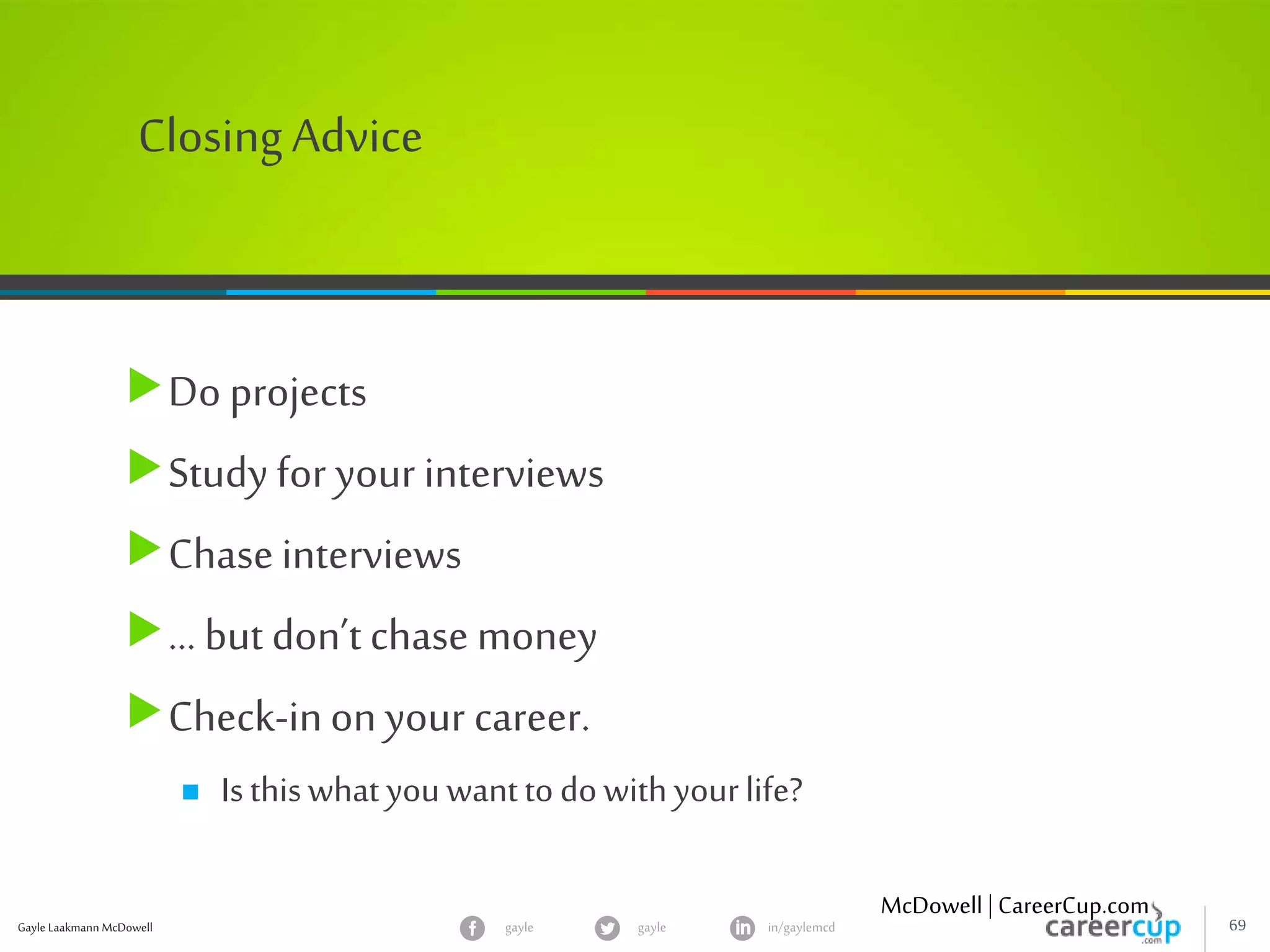Gayle Laakmann McDowell 69gayle in/gaylemcdgayle
ClosingAdvice
Do projects
Study for your interviews
Chaseinterviews
… but don’t chase money
Check-inon your career.
 Isthiswhatyouwanttodowithyourlife?
McDowell | CareerCup.com
 