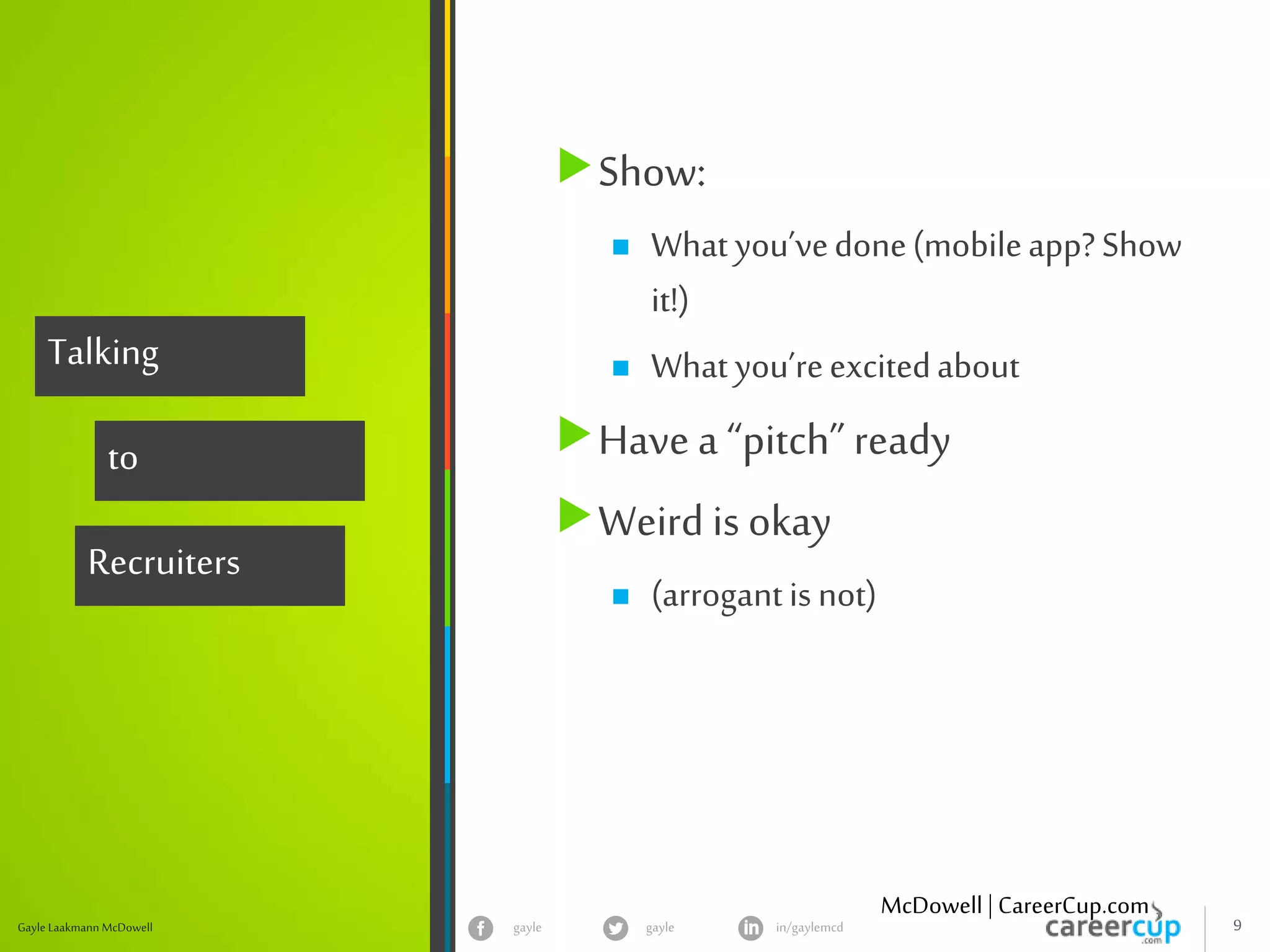 gayle in/gaylemcdgayle 9Gayle Laakmann McDowell
Talking
to
Recruiters
Show:
 What you’vedone(mobileapp?Show
it!)
 What you’reexcitedabout
Have a “pitch” ready
Weird is okay
 (arrogantisnot)
McDowell | CareerCup.com
 