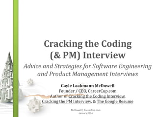 Cracking the Coding
(& PM) Interview
Advice and Strategies for Software Engineering
and Product Management Interviews
Gayle Laakmann McDowell
Founder / CEO, CareerCup.com
Author of Cracking the Coding Interview,
Cracking the PM Interview, & The Google Resume
McDowell | CareerCup.com
January 2014

 